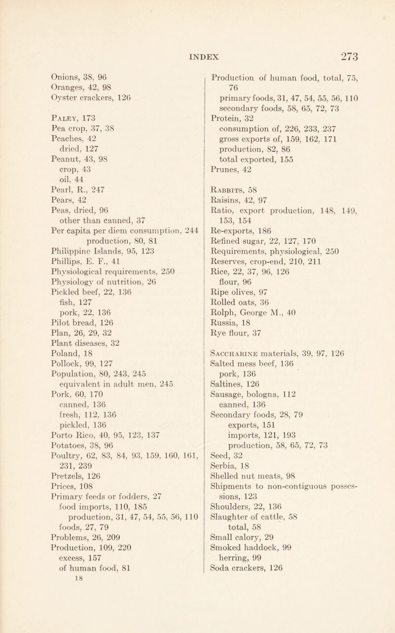 Onions, 38, 96 Oranges, 42, 98 Oyster crackers, 126 Paley, 173 Pea crop, 37, 38 Peaches, 42 dried, 127 Peanut, 43, 98 crop, 43 oil, 44 Pearl, R,, 247 Pears, 42 Peas, dried, 96 other than canned, 37 Per capita per diem consumption, 244 production, 80, 81 Philippine Islands, 95, 123 Phillips, E. F., 41 Physiological requirements, 250 Physiology of nutrition, 26 Pickled beef, 22, 136 fish, 127 pork, 22, 136 Pilot bread, 126 Plan, 26, 29, 32 Plant diseases, 32 Poland, 18 Pollock, 99, 127 Population, 80, 243, 245 equivalent in adult men, 245 Pork, 60, 170 canned, 136 fresh, 112, 136 pickled, 136 Porto Rico, 40, 95, 123, 137 Potatoes, 38, 96 Poultry, 62, 83, 84, 93, 159, 160, 161, 231, 239 Pretzels, 126 Prices, 108 Primary feeds or fodders, 27 food imports, 110, 185 production, 31, 47, 54, 55, 56, 110 foods, 27, 79 Problems, 26, 209 Production, 109, 220 excess, 157 of human food, 81 18 Production of human food, total, 75, 76 primary foods, 31, 47, 54, 55, 56, 110 secondary foods, 58, 65, 72, 73 Protein, 32 consumption of, 226, 233, 237 gross exports of, 159, 162, 171 production, 82, 86 total exported, 155 Prunes, 42 Rabbits, 58 Raisins, 42, 97 Ratio, export production, 148, 149, 153, 154 Re-exports, 186 Refined sugar, 22, 127, 170 Requirements, physiological, 250 Reserves, crop-end, 210, 211 Rice, 22, 37, 96, 126 flour, 96 Ripe olives, 97 Rolled oats, 36 Rolph, George M., 40 Russia, 18 Rye flour, 37 Saccharine materials, 39, 97, 126 Salted mess beef, 136 pork, 136 Saltines, 126 Sausage, bologna, 112 canned, 136 Secondary foods, 28, 79 exports, 151 imports, 121, 193 production, 58, 65, 72, 73 Seed, 32 Serbia, 18 Shelled nut meats, 98 Shipments to non-contiguous posses¬ sions, 123 Shoulders, 22, 136 Slaughter of cattle, 58 total, 58 Small calory, 29 Smoked haddock, 99 herring, 99 Soda crackers, 126