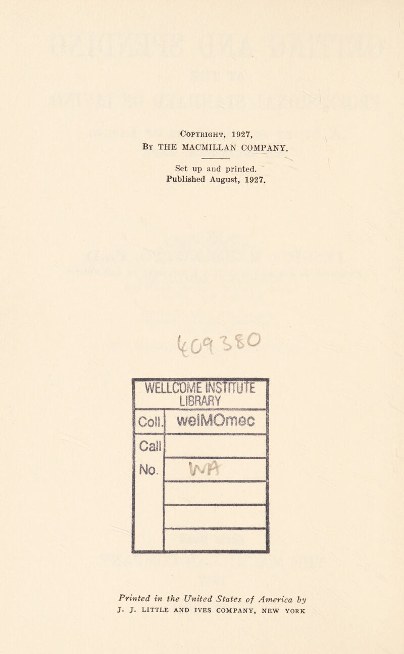 Copyright, 1927, By THE MACMILLAN COMPANY. — Set up and printed. Published August, 1927. I WELLCOME INSTITUTE 1 LIBRARY 1 Coll weiMOmec j Cal! No. Printed in the United States of America by J. J. LITTLE AND IVES COMPANY, NEW YORK