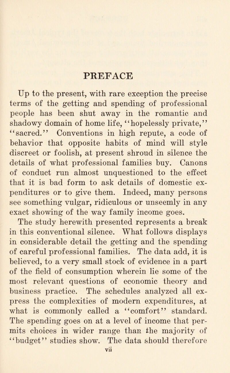 PREFACE Up to the present, with rare exception the precise terms of the getting and spending of professional people has been shut away in the romantic and shadowy domain of home life, “hopelessly private,” “ sacred. ” Conventions in high repute, a code of behavior that opposite habits of mind will style discreet or foolish, at present shroud in silence the details of what professional families buy. Canons of conduct run almost unquestioned to the effect that it is bad form to ask details of domestic ex¬ penditures or to give them. Indeed, many persons see something vulgar, ridiculous or unseemly in any exact showing of the way family income goes. The study herewith presented represents a break in this conventional silence. What follows displays in considerable detail the getting and the spending of careful professional families. The data add, it is believed, to a very small stock of evidence in a part of the field of consumption wherein lie some of the most relevant questions of economic theory and business practice. The schedules analyzed all ex¬ press the complexities of modern expenditures, at what is commonly called a “comfort” standard. The spending goes on at a level of income that per¬ mits choices in wider range than the majority of “budget” studies show. The data should therefore