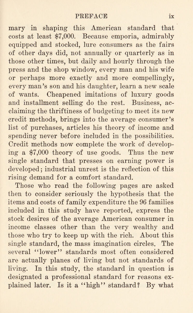 mary in shaping this American standard that costs at least $7,000. Because emporia, admirably equipped and stocked, lure consumers as the fairs of other days did, not annually or quarterly as in those other times, but daily and hourly through the press and the shop window, every man and his wife or perhaps more exactly and more compellingly, every man’s son and his daughter, learn a new scale of wants. Cheapened imitations of luxury goods and installment selling do the rest. Business, ac¬ claiming the thriftiness of budgeting to meet its new credit methods, brings into the average consumer’s list of purchases, articles his theory of income and spending never before included in the possibilities. Credit methods now complete the work of develop¬ ing a $7,000 theory of use goods. Thus the new single standard that presses on earning power is developed; industrial unrest is the reflection of this rising demand for a comfort standard. Those who read the following pages are asked then to consider seriously the hypothesis that the items and costs of family expenditure the 96 families included in this study have reported, express the stock desires of the average American consumer in income classes other than the very wealthy and those who try to keep up with the rich. About this single standard, the mass imagination circles. The several “lower” standards most often considered are actually planes of living but not standards of living. In this study, the standard in question is designated a professional standard for reasons ex¬ plained later. Is it a “high” standard? By what