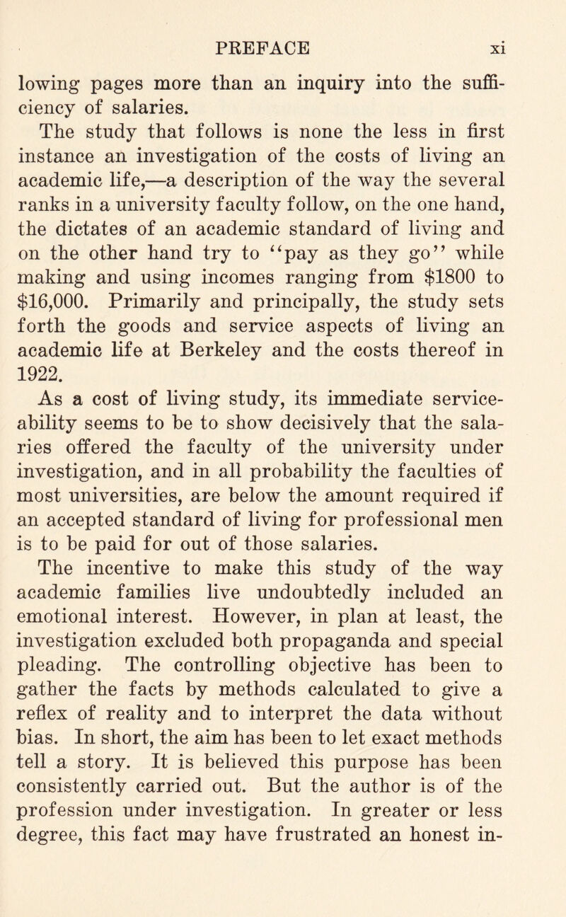 lowing pages more than an inquiry into the suffi¬ ciency of salaries. The study that follows is none the less in first instance an investigation of the costs of living an academic life,—a description of the way the several ranks in a university faculty follow, on the one hand, the dictates of an academic standard of living and on the other hand try to “pay as they go” while making and using incomes ranging from $1800 to $16,000. Primarily and principally, the study sets forth the goods and service aspects of living an academic life at Berkeley and the costs thereof in 1922. As a cost of living study, its immediate service¬ ability seems to be to show decisively that the sala¬ ries offered the faculty of the university under investigation, and in all probability the faculties of most universities, are below the amount required if an accepted standard of living for professional men is to be paid for out of those salaries. The incentive to make this study of the way academic families live undoubtedly included an emotional interest. However, in plan at least, the investigation excluded both propaganda and special pleading. The controlling objective has been to gather the facts by methods calculated to give a reflex of reality and to interpret the data without bias. In short, the aim has been to let exact methods tell a story. It is believed this purpose has been consistently carried out. But the author is of the profession under investigation. In greater or less degree, this fact may have frustrated an honest in-