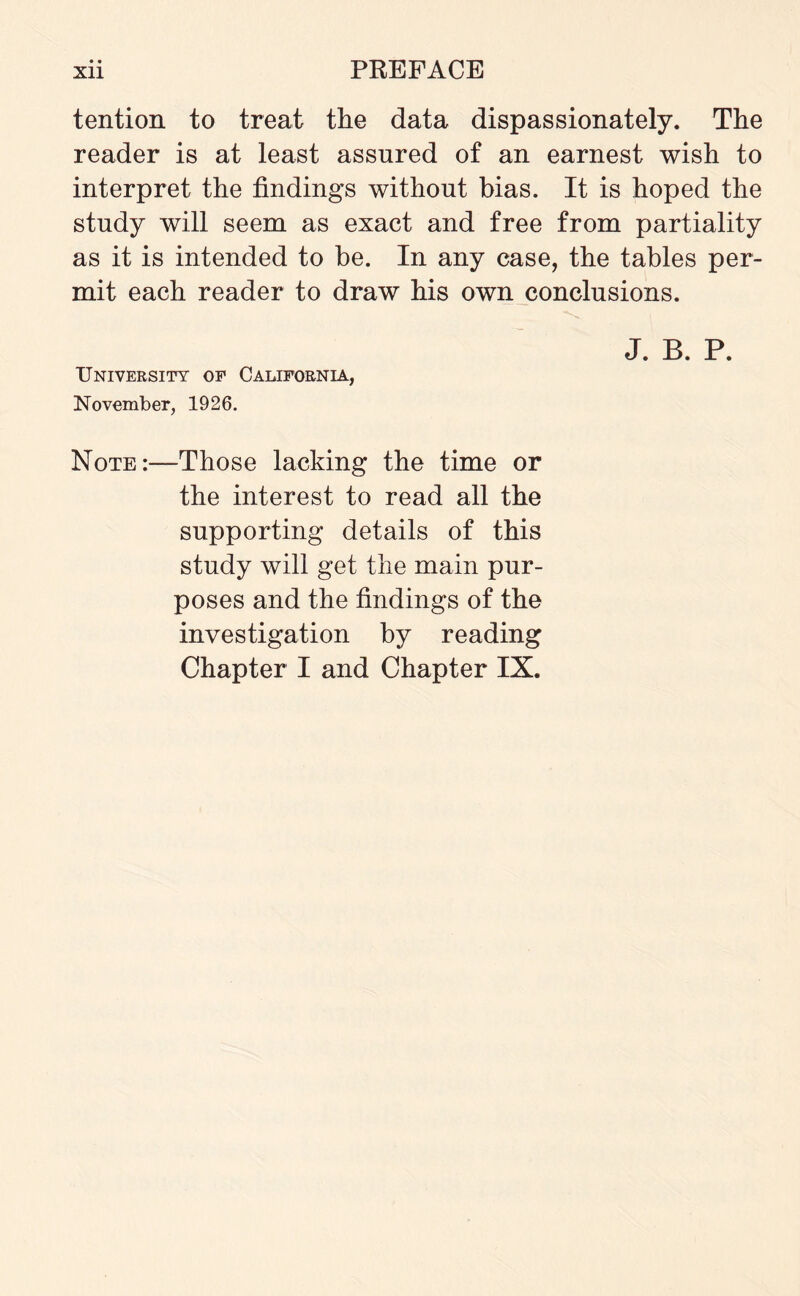 • • tention to treat the data dispassionately. The reader is at least assured of an earnest wish to interpret the findings without bias. It is hoped the study will seem as exact and free from partiality as it is intended to be. In any case, the tables per¬ mit each reader to draw his own conclusions. J. B. P. University op California, November, 1926. Note:—Those lacking the time or the interest to read all the supporting details of this study will get the main pur¬ poses and the findings of the investigation by reading Chapter I and Chapter IX.