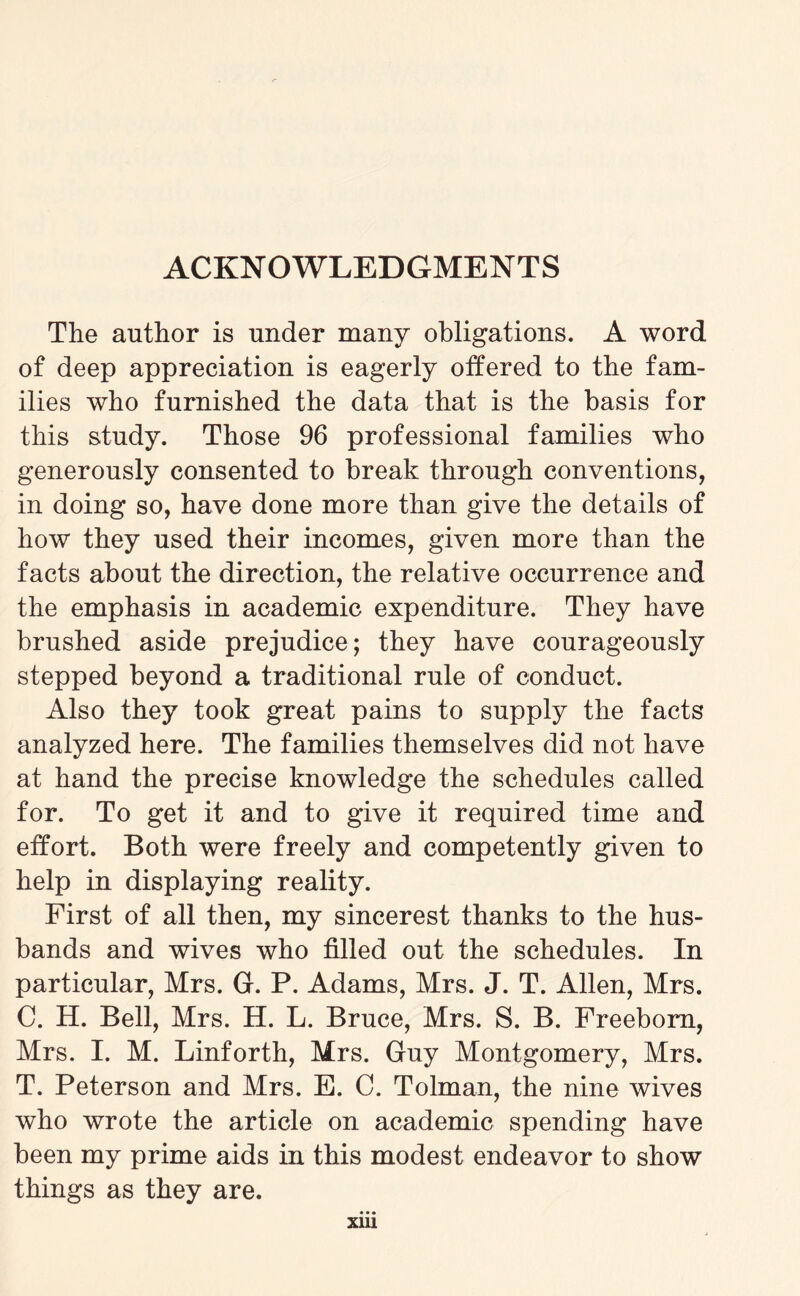 ACKNOWLEDGMENTS The author is under many obligations. A word of deep appreciation is eagerly offered to the fam¬ ilies who furnished the data that is the basis for this study. Those 96 professional families who generously consented to break through conventions, in doing so, have done more than give the details of how they used their incomes, given more than the facts about the direction, the relative occurrence and the emphasis in academic expenditure. They have brushed aside prejudice; they have courageously stepped beyond a traditional rule of conduct. Also they took great pains to supply the facts analyzed here. The families themselves did not have at hand the precise knowledge the schedules called for. To get it and to give it required time and effort. Both were freely and competently given to help in displaying reality. First of all then, my sincerest thanks to the hus¬ bands and wives who filled out the schedules. In particular, Mrs. G-. P. Adams, Mrs. J. T. Allen, Mrs. C. H. Bell, Mrs. H. L. Bruce, Mrs. S. B. Freeborn, Mrs. I. M. Linforth, Mrs. Guy Montgomery, Mrs. T. Peterson and Mrs. E. C. Tolman, the nine wives who wrote the article on academic spending have been my prime aids in this modest endeavor to show things as they are. xm