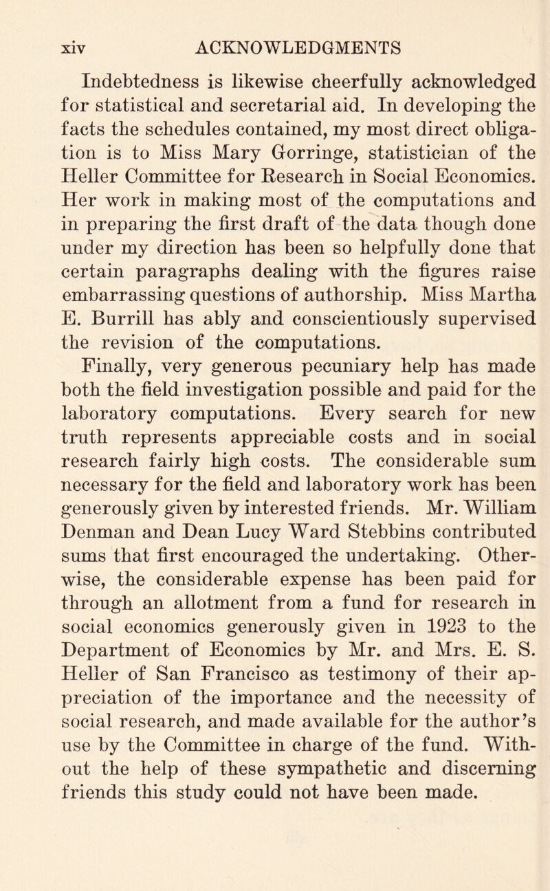 Indebtedness is likewise cheerfully acknowledged for statistical and secretarial aid. In developing the facts the schedules contained, my most direct obliga¬ tion is to Miss Mary Gorringe, statistician of the Heller Committee for Research in Social Economics. Her work in making most of the computations and in preparing the first draft of the data though done under my direction has been so helpfully done that certain paragraphs dealing with the figures raise embarrassing questions of authorship. Miss Martha E. Burrill has ably and conscientiously supervised the revision of the computations. Finally, very generous pecuniary help has made both the field investigation possible and paid for the laboratory computations. Every search for new truth represents appreciable costs and in social research fairly high costs. The considerable sum necessary for the field and laboratory work has been generously given by interested friends. Mr. William Henman and Dean Lucy Ward Stebbins contributed sums that first encouraged the undertaking. Other¬ wise, the considerable expense has been paid for through an allotment from a fund for research in social economics generously given in 1923 to the Department of Economics by Mr. and Mrs. E. S. Heller of San Francisco as testimony of their ap¬ preciation of the importance and the necessity of social research, and made available for the author’s use by the Committee in charge of the fund. With¬ out the help of these sympathetic and discerning friends this study could not have been made.