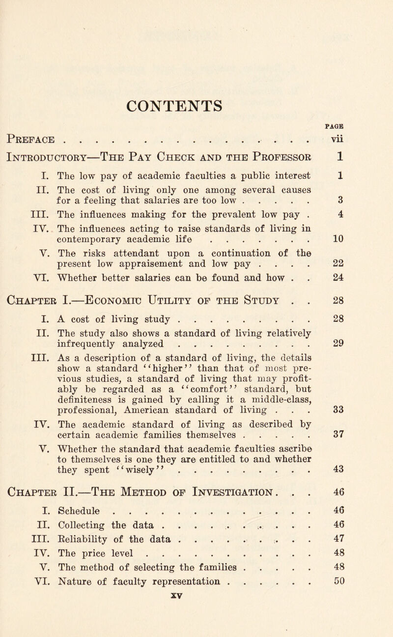 CONTENTS PAGE Preface.. vii Introductory—The Pay Check and the Professor 1 I. The low pay of academic faculties a public interest 1 II. The cost of living only one among several causes for a feeling that salaries are too low. 3 III. The influences making for the prevalent low pay . 4 IY. The influences acting to raise standards of living in contemporary academic life. 10 V. The risks attendant upon a continuation of the present low appraisement and low pay .... 22 VI. Whether better salaries can be found and how . . 24 Chapter I.—Economic Utility of the Study . . 28 I. A cost of living study. 28 II. The study also shows a standard of living relatively infrequently analyzed. 29 III. As a description of a standard of living, the details show a standard ‘1 higher ’ ’ than that of most pre¬ vious studies, a standard of living that may profit¬ ably be regarded as a “comfort” standard, but definiteness is gained by calling it a middle-class, professional, American standard of living ... 33 IY. The academic standard of living as described by certain academic families themselves. 37 Y. Whether the standard that academic faculties ascribe to themselves is one they are entitled to and whether they spent “wisely”. 43 Chapter II.—The Method of Investigation. . . 46 I. Schedule. 46 II. Collecting the data . . . . . . . . 46 III. Reliability of the data.. t. 47 IV. The price level. 48 V. The method of selecting the families. 48 VI. Nature of faculty representation. 50