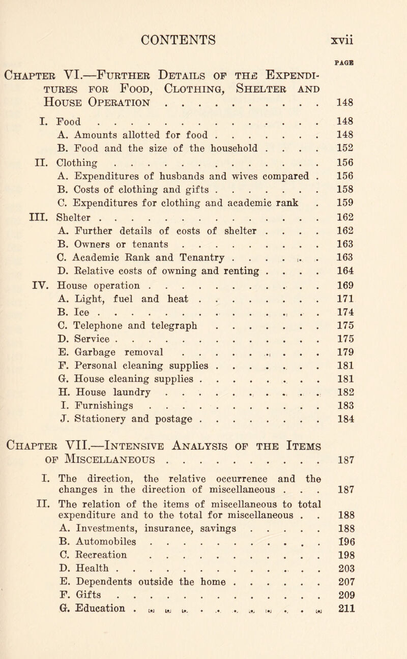 PAGE Chapter VI.—Further Details of the Expendi¬ tures for Food, Clothing, Shelter and House Operation.148 I. Food.148 A. Amounts allotted for food.148 B. Food and the size of the household .... 152 II. Clothing. 156 A. Expenditures of husbands and wives compared . 156 B. Costs of clothing and gifts.158 C. Expenditures for clothing and academic rank . 159 III. Shelter.162 A. Further details of costs of shelter .... 162 B. Owners or tenants.163 C. Academic Rank and Tenantry ....... 163 D. Relative costs of owning and renting .... 164 IV. House operation.. . 169 A. Light, fuel and heat.171 B. Ice.. . . 174 C. Telephone and telegraph.175 D. Service.175 E. Garbage removal.. . 179 F. Personal cleaning supplies.181 G. House cleaning supplies.. . 181 H. House laundry.. . 182 I. Furnishings.183 J. Stationery and postage.184 Chapter VII.—Intensive Analysis of the Items of Miscellaneous.187 1. The direction, the relative occurrence and the changes in the direction of miscellaneous . II. The relation of the items of miscellaneous to total expenditure and to the total for miscellaneous . A. Investments, insurance, savings. B. Automobiles.. . C. Recreation . D. Health.. . E. Dependents outside the home. F. Gifts. G. Education . w L., ^ . . . . 187 188 188 196 198 203 207 209 211