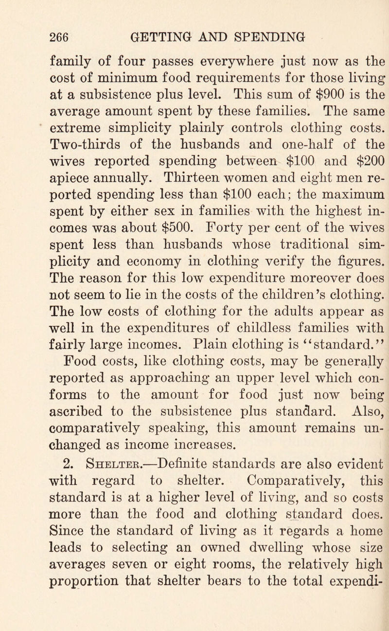 family of four passes everywhere just now as the cost of minimum food requirements for those living at a subsistence plus level. This sum of $900 is the average amount spent by these families. The same extreme simplicity plainly controls clothing costs. Two-thirds of the husbands and one-half of the wives reported spending between $100 and $200 apiece annually. Thirteen women and eight men re¬ ported spending less than $100 each; the maximum spent by either sex in families with the highest in¬ comes was about $500. Forty per cent of the wives spent less than husbands whose traditional sim¬ plicity and economy in clothing verify the figures. The reason for this low expenditure moreover does not seem to lie in the costs of the children’s clothing. The low costs of clothing for the adults appear as well in the expenditures of childless families with fairly large incomes. Plain clothing is “ standard. ” Food costs, like clothing costs, may be generally reported as approaching an upper level which con¬ forms to the amount for food just now being ascribed to the subsistence plus standard. Also, comparatively speaking, this amount remains un¬ changed as income increases. 2. Shelter.—Definite standards are also evident with regard to shelter. Comparatively, this standard is at a higher level of living, and so costs more than the food and clothing standard does. Since the standard of living as it regards a home leads to selecting an owned dwelling whose size averages seven or eight rooms, the relatively high proportion that shelter bears to the total expendi-