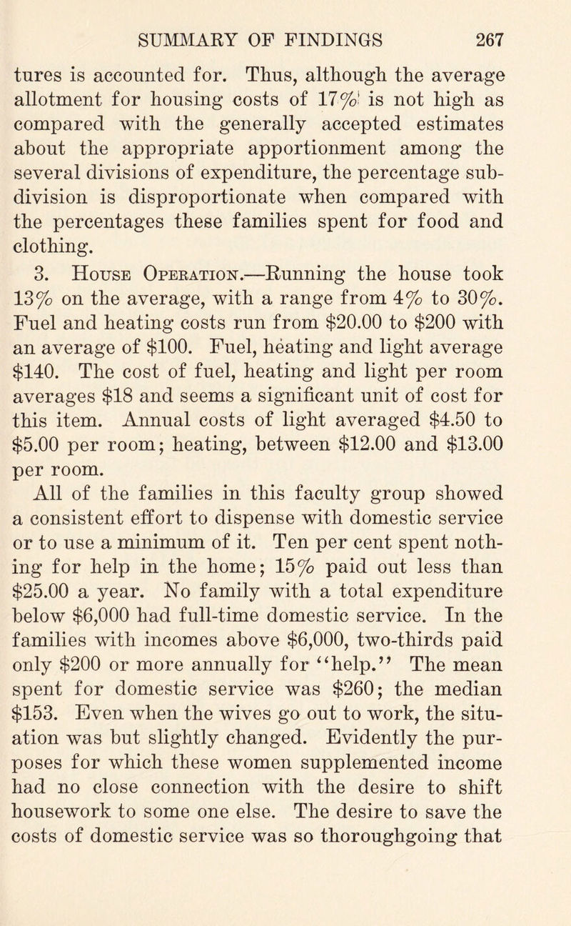 tures is accounted for. Thus, although the average allotment for housing costs of 17■%! is not high as compared with the generally accepted estimates about the appropriate apportionment among the several divisions of expenditure, the percentage sub¬ division is disproportionate when compared with the percentages these families spent for food and clothing. 3. House Operation.—Running the house took 13% on the average, with a range from 4% to 30%. Fuel and heating costs run from $20.00 to $200 with an average of $100. Fuel, heating and light average $140. The cost of fuel, heating and light per room averages $18 and seems a significant unit of cost for this item. Annual costs of light averaged $4.50 to $5.00 per room; heating, between $12.00 and $13.00 per room. All of the families in this faculty group showed a consistent effort to dispense with domestic service or to use a minimum of it. Ten per cent spent noth¬ ing for help in the home; 15% paid out less than $25.00 a year. No family with a total expenditure below $6,000 had full-time domestic service. In the families with incomes above $6,000, two-thirds paid only $200 or more annually for “help.” The mean spent for domestic service was $260; the median $153. Even when the wives go out to work, the situ¬ ation was but slightly changed. Evidently the pur¬ poses for which these women supplemented income had no close connection with the desire to shift housework to some one else. The desire to save the costs of domestic service was so thoroughgoing that
