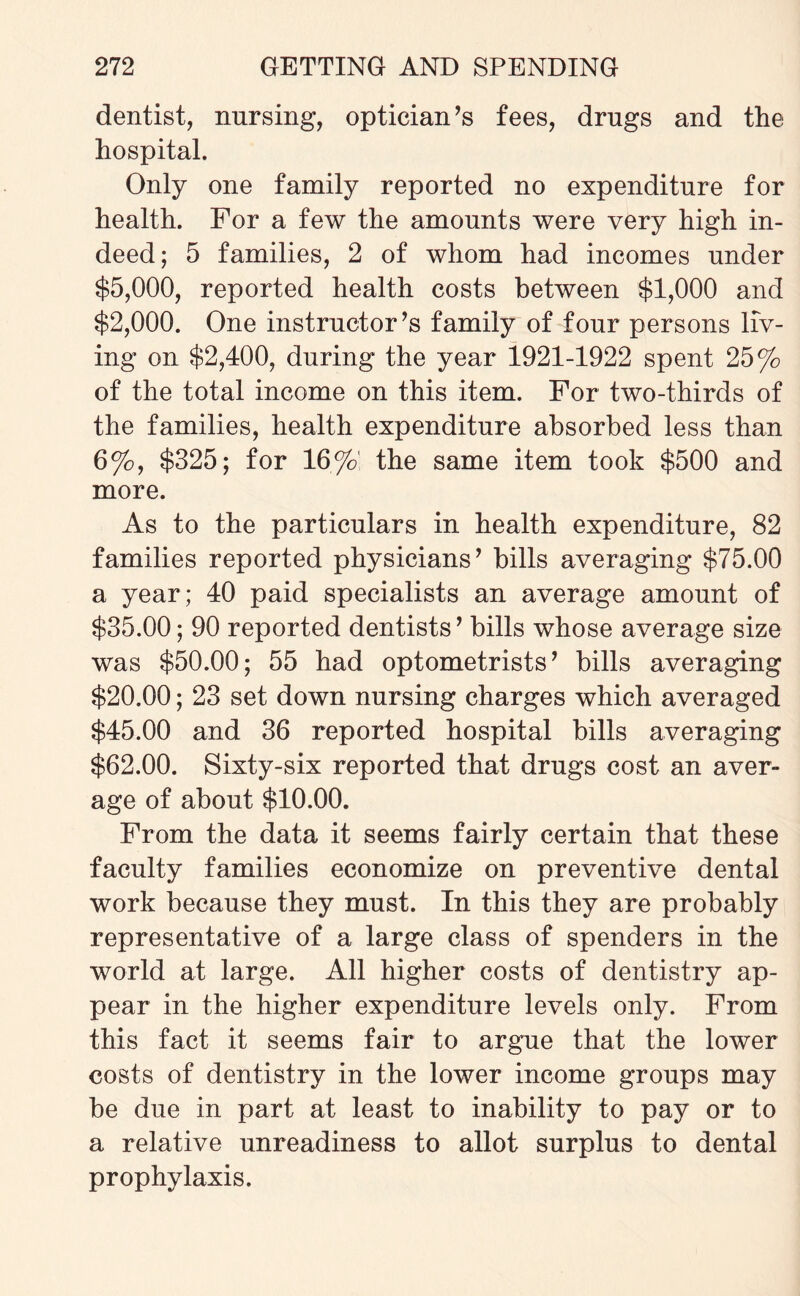 dentist, nursing, optician’s fees, drugs and the hospital. Only one family reported no expenditure for health. For a few the amounts were very high in¬ deed; 5 families, 2 of whom had incomes under $5,000, reported health costs between $1,000 and $2,000. One instructor’s family of four persons liv¬ ing on $2,400, during the year 1921-1922 spent 25% of the total income on this item. For two-thirds of the families, health expenditure absorbed less than 6%, $325; for 16%' the same item took $500 and more. As to the particulars in health expenditure, 82 families reported physicians’ hills averaging $75.00 a year; 40 paid specialists an average amount of $35.00; 90 reported dentists ’ bills whose average size was $50.00; 55 had optometrists’ bills averaging $20.00; 23 set down nursing charges which averaged $45.00 and 36 reported hospital bills averaging $62.00. Sixty-six reported that drugs cost an aver¬ age of about $10.00. From the data it seems fairly certain that these faculty families economize on preventive dental work because they must. In this they are probably representative of a large class of spenders in the world at large. All higher costs of dentistry ap¬ pear in the higher expenditure levels only. From this fact it seems fair to argue that the lower costs of dentistry in the lower income groups may be due in part at least to inability to pay or to a relative unreadiness to allot surplus to dental prophylaxis.