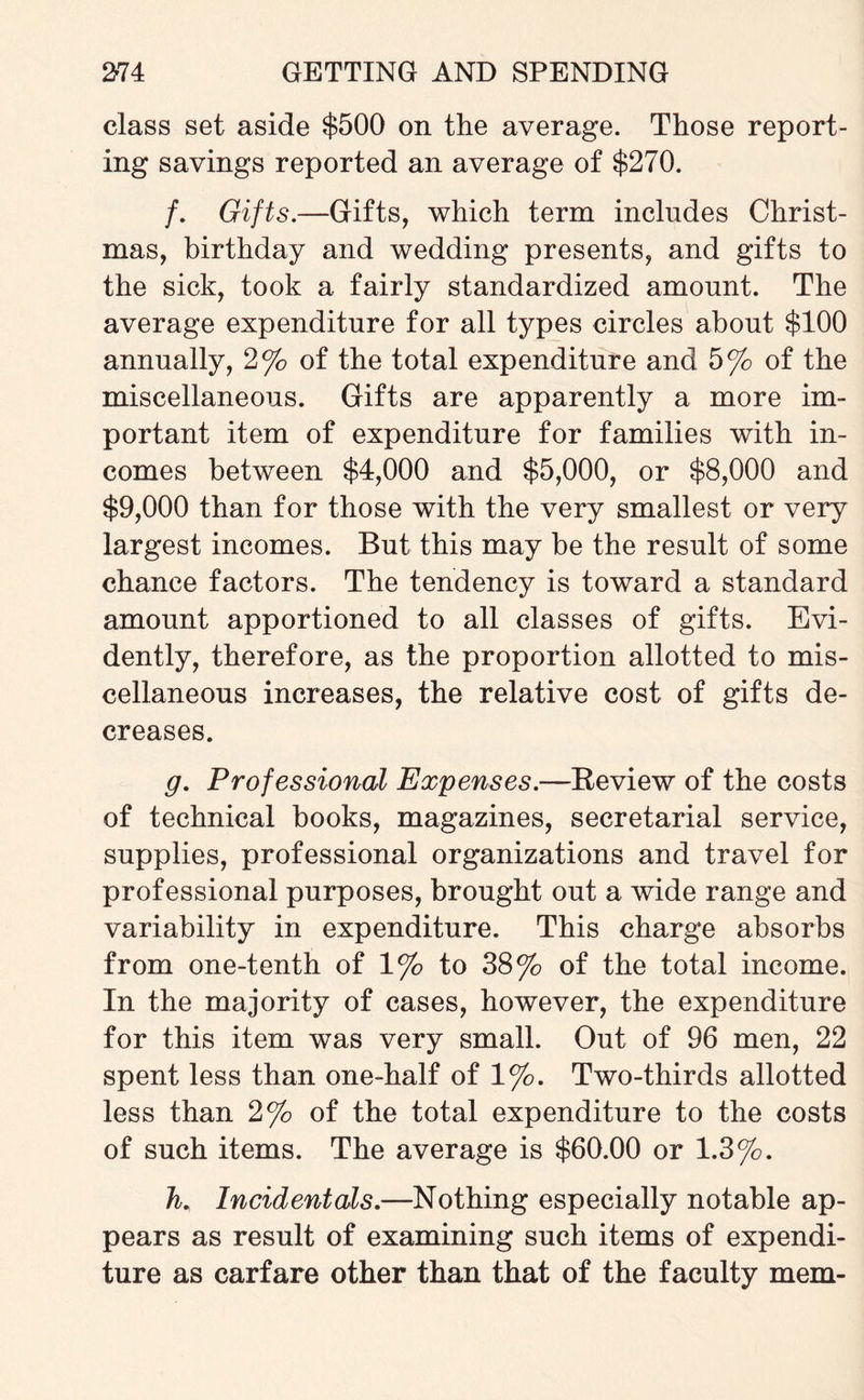 class set aside $500 on the average. Those report¬ ing savings reported an average of $270. /. Gifts.—Gifts, which term includes Christ¬ mas, birthday and wedding presents, and gifts to the sick, took a fairly standardized amount. The average expenditure for all types circles about $100 annually, 2% of the total expenditure and 5% of the miscellaneous. Gifts are apparently a more im¬ portant item of expenditure for families with in¬ comes between $4,000 and $5,000, or $8,000 and $9,000 than for those with the very smallest or very largest incomes. But this may be the result of some chance factors. The tendency is toward a standard amount apportioned to all classes of gifts. Evi¬ dently, therefore, as the proportion allotted to mis¬ cellaneous increases, the relative cost of gifts de¬ creases. g. Professional Expenses.—Review of the costs of technical books, magazines, secretarial service, supplies, professional organizations and travel for professional purposes, brought out a wide range and variability in expenditure. This charge absorbs from one-tenth of 1% to 38% of the total income. In the majority of cases, however, the expenditure for this item was very small. Out of 96 men, 22 spent less than one-half of 1%. Two-thirds allotted less than 2% of the total expenditure to the costs of such items. The average is $60.00 or 1.3%. K Incidentals.—Nothing especially notable ap¬ pears as result of examining such items of expendi¬ ture as carfare other than that of the faculty mem-