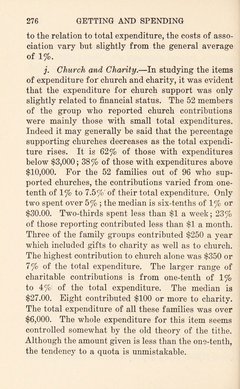 to the relation to total expenditure, the costs of asso¬ ciation vary but slightly from the general average of 1%. j. Church and Charity.—In studying the items of expenditure for church and charity, it was evident that the expenditure for church support was only slightly related to financial status. The 52 members of the group who reported church contributions were mainly those with small total expenditures. Indeed it may generally be said that the percentage supporting churches decreases as the total expendi¬ ture rises. It is 62% of those with expenditures below $3,000; 38% of those with expenditures above $10,000. For the 52 families out of 96 who sup¬ ported churches, the contributions varied from one- tenth of 1% to 7.5%' of their total expenditure. Only two spent over 5% ; the median is six-tenths of 1% or $30.00. Two-thirds spent less than $1 a week; 23% of those reporting contributed less than $1 a month. Three of the family groups contributed $250 a year which included gifts to charity as well as to church. The highest contribution to church alone was $350 or 7% of the total expenditure. The larger range of charitable contributions is from one-tenth of 1% to 4%: of the total expenditure. The median is $27.00. Eight contributed $100 or more to charity. The total expenditure of all these families was over $6,000. The whole expenditure for this item seems controlled somewhat by the old theory of the tithe. Although the amount given is less than the one-tenth, the tendency to a quota is unmistakable.