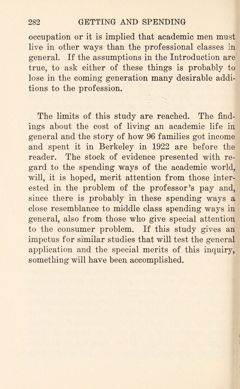 occupation or it is implied that academic men must live in other ways than the professional classes in general. If the assumptions in the Introduction are true, to ask either of these things is probably to lose in the coming generation many desirable addi¬ tions to the profession. The limits of this study are reached. The find¬ ings about the cost of living an academic life in general and the story of how 96 families got income and spent it in Berkeley in 1922 are before the reader. The stock of evidence presented with re¬ gard to the spending ways of the academic world, will, it is hoped, merit attention from those inter¬ ested in the problem of the professor’s pay and, since there is probably in these spending ways a close resemblance to middle class spending ways in general, also from those who give special attention to the consumer problem. If this study gives an impetus for similar studies that will test the general application and the special merits of this inquiry, something will have been accomplished.