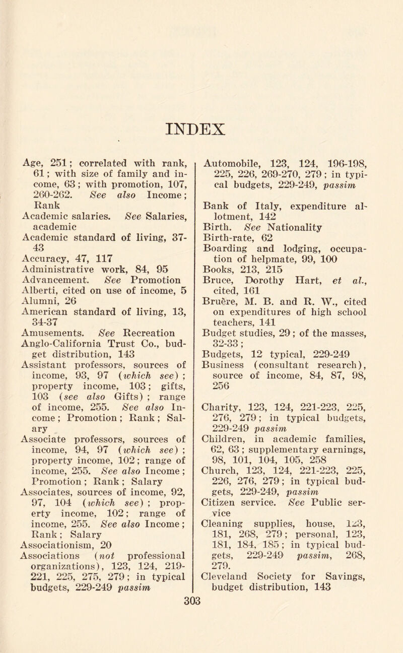 INDEX Age, 251; correlated with rank, 61; with size of family and in¬ come, 63; with promotion, 107, 260-262. See also Income; Rank Academic salaries. See Salaries, academic Academic standard of living, 37- 43 Accuracy, 47, 117 Administrative work, 84, 95 Advancement. See Promotion Alberti, cited on use of income, 5 Alumni, 26 American standard of living, 13, 34-37 Amusements. See Recreation Anglo-California Trust Co., bud¬ get distribution, 143 Assistant professors, sources of income, 93, 97 (which see) ; property income, 103; gifts, 103 (see also Gifts) ; range of income, 255. See also In¬ come ; Promotion ; Rank ; Sal¬ ary Associate professors, sources of income, 94, 97 (which see) ; property income, 102; range of income, 255. See also Income ; Promotion ; Rank ; Salary Associates, sources of income, 92, 97, 104 (which see) ; prop¬ erty income, 102; range of income, 255. See also Income ; Rank ; Salary Associationism, 20 Associations (not professional organizations), 123, 124, 219- 221, 225, 275, 279; in typical budgets, 229-249 passim Automobile, 123, 124, 196-198, 225, 226, 269-270, 279; in typi¬ cal budgets, 229-249, passim Bank of Italy, expenditure al¬ lotment, 142 Birth. See Nationality Birth-rate, 62 Boarding and lodging, occupa¬ tion of helpmate, 99, 100 Books, 213, 215 Bruce, Dorothy Hart, et ah, cited, 161 Bruere, M. B. and R. W., cited on expenditures of high school teachers, 141 Budget studies, 29; of the masses, 32-33; Budgets, 12 typical, 229-249 Business (consultant research), source of income, 84, 87, 98, 256 Charity, 123, 124, 221-223, 225, 276, 279; in typical budgets, 229-249 passim Children, in academic families, 62, 63 ; supplementary earnings, 98, 101, 104, 105, 258 Church, 123, 124, 221-223, 225, 226, 276, 279; in typical bud¬ gets, 229-249, passim Citizen service. See Public ser¬ vice Cleaning supplies, house, 1^3, 181, 268, 279; personal, 123, 181, 184, 185; in typical bud¬ gets, 229-249 passim, 268, 279. Cleveland Society for Savings, budget distribution, 143