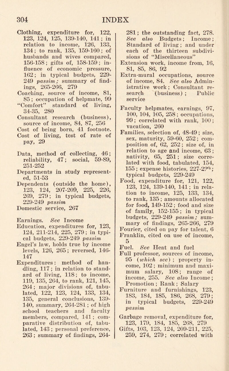 Clothing, expenditure for, 122, 123, 124, 125, 139-140, 141; in relation to income, 126, 133, 134; to rank, 135, 159-160 ; of husbands and wives compared, 156-158; gifts of, 158-159; in¬ fluence of economic pressure, 162; in typical budgets, 229- 249 'passim; summary of find¬ ings, 265-266, 279 Coaching, source of income, 81, 85 ; occupation of helpmate, 99 “Comfort” standard of living, 34-35, 280 Consultant research (business), source of income, 84, 87, 256 Cost of being born, 41 footnote. Cost of living, test of rate of pay, 29 Data, method of collecting, 46; reliability, 47; social, 59-89, 251-252 Departments in study represent¬ ed, 51-53 Dependents (outside the home), 123, 124, 207-209, 225, 226, 269, 279; in typical budgets, 229-249 passim Domestic service, 267 Earnings. See Income Education, expenditures for, 123, 124, 211-214, 225, 279; in typi¬ cal budgets, 229-249 passim Engel’s law, holds true by income levels, 126, 265 ; reversed, 146- 147 Expenditures: method of han¬ dling, 117; in relation to stand¬ ard of living, 118; to income, 119, 135, 264, to rank, 121, 145, 264; major divisions of, tabu¬ lated, 122, 123, 124, 133, 134, 135, general conclusions, 139- 140, summary, 264-281; of high school teachers and faculty members, compared, 141; com¬ parative distribution of, tabu¬ lated, 143 ; personal preference, 263; summary of findings, 264- 281; the outstanding fact, 278. See also Budgets; Income; Standard of living; and under each of the thirteen subdivi¬ sions of “Miscellaneous” Extension work, income from, 16, 81, 85, 86, 92 Extra-mural occupations, source of income, 84. See also Admin¬ istrative work ; Consultant re¬ search (business) ; Public service Faculty helpmates, earnings, 97, 100, 104, 105, 258; occupations, 99 ; correlated with rank, 100 ; vacation, 260 Families, selection of, 48-49; size, sex, maturity, 59-60, 252; com¬ position of, 62, 252; size of, in relation to age and income, 63; nativity, 65, 251; size corre¬ lated with food, tabulated, 154, 155 ; expense histories, 227-22°; typical budgets, 229-249 Food, expenditure for, 121, 122, 123, 124, 139-140, 141; in rela¬ tion to income, 125, 133, 134, to rank, 135 ; amounts allocated for food, 149-152; food and size of family, 152-155; in typical budgets, 229-249 passim; sum¬ mary of findings, 265-266, 279 Fourier, cited on pay for talent, 6 Franklin, cited on use of income, 5 Fuel. See Heat and fuel Full professor, sources of income, 95 (which see) ; property in¬ come, 102; minimum and maxi¬ mum salary, 108; range of income, 255. See also Income ; Promotion ; Rank ; Salary Furniture and furnishings, 123, 183, 184, 185, 186, 268, 279; in typical budgets, 229-249 passim Garbage removal, expenditure for, 123, 179, 184, 185, 268, 279 Gifts, 103, 123, 124, 209-211, 225, 259, 274, 279; correlated with