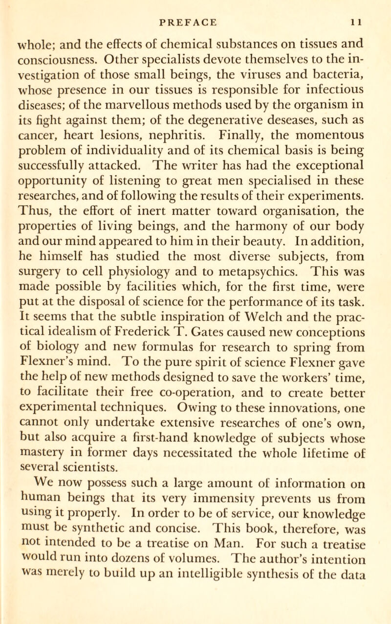 whole; and the effects of chemical substances on tissues and consciousness. Other specialists devote themselves to the in- vestigation of those small beings, the viruses and bacteria, whose presence in our tissues is responsible for infectious diseases; of the marvellous methods used by the organism in its fight against them; of the degenerative deseases, such as cancer, heart lesions, nephritis. Finally, the momentous problem of individuality and of its chemical basis is being successfully attacked. The writer has had the exceptional opportunity of listening to great men specialised in these researches, and of following the results of their experiments. Thus, the effort of inert matter toward organisation, the properties of living beings, and the harmony of our body and our mind appeared to him in their beauty. In addition, he himself has studied the most diverse subjects, from surgery to cell physiology and to metapsychics. This was made possible by facilities which, for the first time, were put at the disposal of science for the performance of its task. It seems that the subtle inspiration of Welch and the prac- tical idealism of Frederick T. Gates caused new conceptions of biology and new formulas for research to spring from Flexner’s mind. To the pure spirit of science Flexner gave the help of new methods designed to save the workers’ time, to facilitate their free co-operation, and to create better experimental techniques. Owing to these innovations, one cannot only undertake extensive researches of one’s own, but also acquire a first-hand knowledge of subjects whose mastery in former days necessitated the whole lifetime of several scientists. We now possess such a large amount of information on human beings that its very immensity prevents us from using it properly. In order to be of service, our knowledge must be synthetic and concise. This book, therefore, was not intended to be a treatise on Man. For such a treatise would run into dozens of volumes. The author’s intention was merely to build up an intelligible synthesis of the data