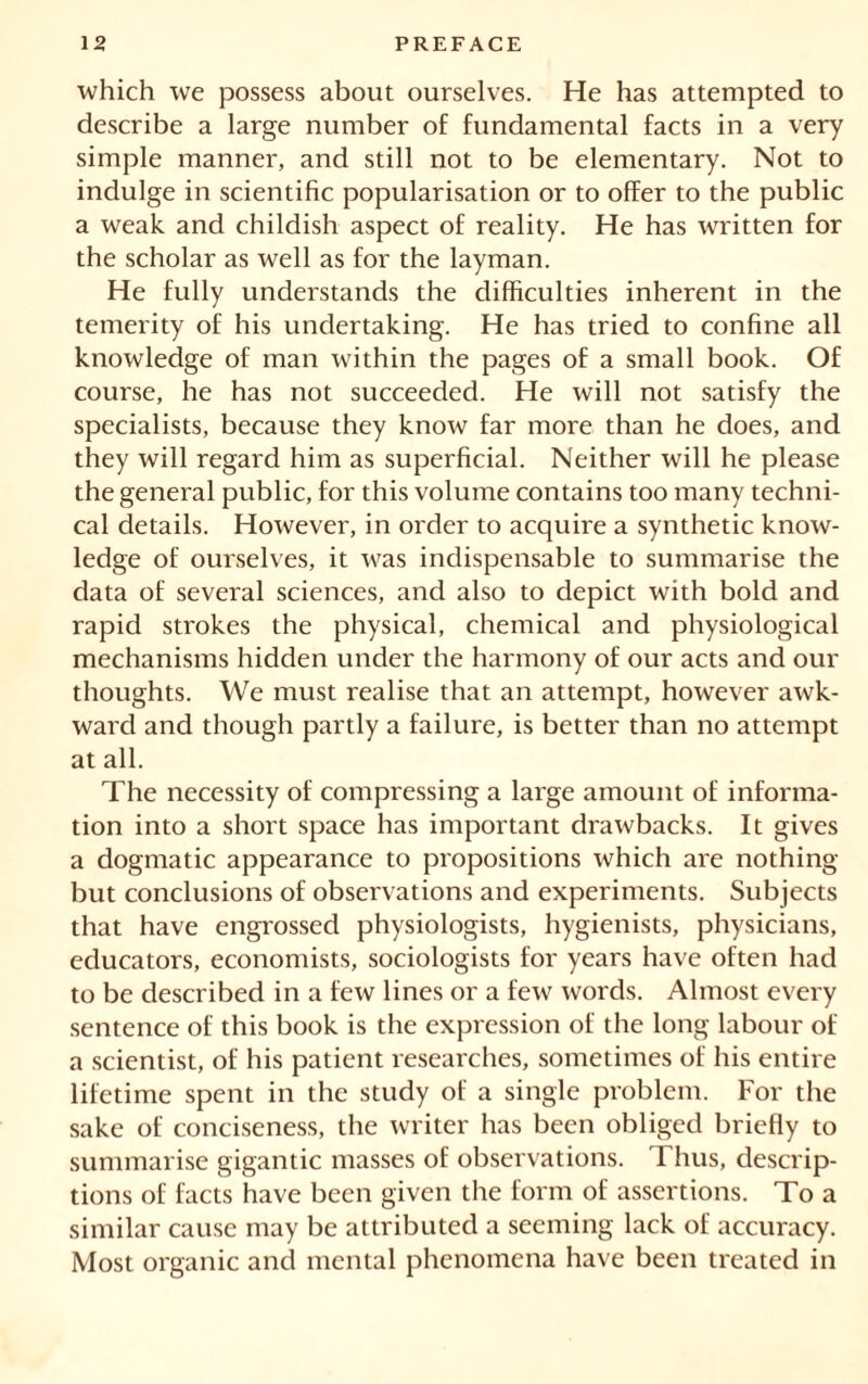 which we possess about ourselves. He has attempted to describe a large number of fundamental facts in a very simple manner, and still not to be elementary. Not to indulge in scientific popularisation or to offer to the public a weak and childish aspect of reality. He has written for the scholar as well as for the layman. He fully understands the difficulties inherent in the temerity of his undertaking. He has tried to confine all knowledge of man within the pages of a small book. Of course, he has not succeeded. He will not satisfy the specialists, because they know far more than he does, and they will regard him as superficial. Neither will he please the general public, for this volume contains too many techni- cal details. However, in order to acquire a synthetic know- ledge of ourselves, it was indispensable to summarise the data of several sciences, and also to depict with bold and rapid strokes the physical, chemical and physiological mechanisms hidden under the harmony of our acts and our thoughts. We must realise that an attempt, however awk- ward and though partly a failure, is better than no attempt at all. The necessity of compressing a large amount of informa- tion into a short space has important drawbacks. It gives a dogmatic appearance to propositions which are nothing but conclusions of observations and experiments. Subjects that have engrossed physiologists, hygienists, physicians, educators, economists, sociologists for years have often had to be described in a few lines or a few words. Almost every sentence of this book is the expression of the long labour of a scientist, of his patient researches, sometimes of his entire lifetime spent in the study of a single problem. For the sake of conciseness, the writer has been obliged briefly to summarise gigantic masses of observations. Thus, descrip- tions of facts have been given the form of assertions. To a similar cause may be attributed a seeming lack of accuracy. Most organic and mental phenomena have been treated in