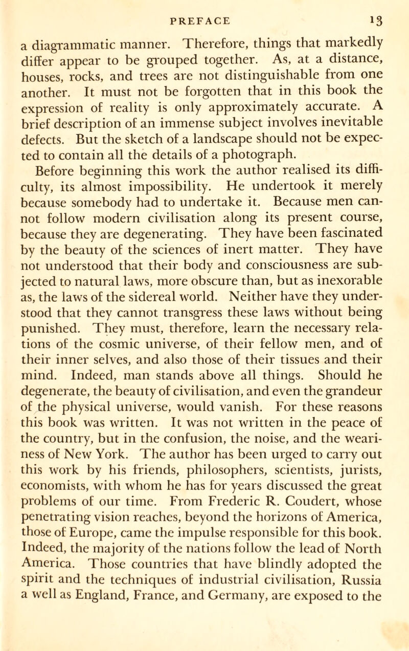 a diagrammatic manner. Therefore, things that markedly differ appear to be grouped together. As, at a distance, houses, rocks, and trees are not distinguishable from one another. It must not be forgotten that in this book the expression of reality is only approximately accurate. A brief description of an immense subject involves inevitable defects. But the sketch of a landscape should not be expec- ted to contain all the details of a photograph. Before beginning this work the author realised its diffi- culty, its almost impossibility. He undertook it merely because somebody had to undertake it. Because men can- not follow modern civilisation along its present course, because they are degenerating. They have been fascinated by the beauty of the sciences of inert matter. They have not understood that their body and consciousness are sub- jected to natural laws, more obscure than, but as inexorable as, the laws of the sidereal world. Neither have they under- stood that they cannot transgress these laws without being punished. They must, therefore, learn the necessary rela- tions of the cosmic universe, of their fellow men, and of their inner selves, and also those of their tissues and their mind. Indeed, man stands above all things. Should he degenerate, the beauty of civilisation, and even the grandeur of the physical universe, would vanish. For these reasons this book was written. It was not written in the peace of the country, but in the confusion, the noise, and the weari- ness of New York. The author has been urged to carry out this work by his friends, philosophers, scientists, jurists, economists, with whom he has for years discussed the great problems of our time. From Frederic R. Coudert, whose penetrating vision reaches, beyond the horizons of America, those of Europe, came the impulse responsible for this book. Indeed, the majority of the nations follow the lead of North America. Those countries that have blindly adopted the spirit and the techniques of industrial civilisation, Russia a well as England, France, and Germany, are exposed to the