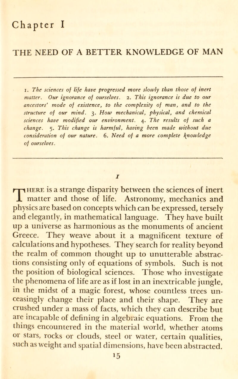 Chapter I THE NEED OF A BETTER KNOWLEDGE OF MAN i. The sciences of life have progressed more slowly than those of inert matter. Our ignorance of ourselves. 2. This ignorance is due to our ancestors’ mode of existence, to the complexity of man, and to the structure of our mind. 3. How mechanical, physical, and chemical sciences have modified our environment. 4. The results of such a change. 5. This change is harmful, having been made without due consideration of our nature. 6. Need of a more complete \nowledge of ourselves. I here is a strange disparity between the sciences of inert 1 matter and those of life. Astronomy, mechanics and physics are based on concepts which can be expressed, tersely and elegantly, in mathematical language. They have built up a universe as harmonious as the monuments of ancient Greece. They weave about it a magnificent texture of calculations and hypotheses. They search for reality beyond the realm of common thought up to unutterable abstrac- tions consisting only of equations of symbols. Such is not the position of biological sciences. Those who investigate the phenomena of life are as if lost in an inextricable jungle, in the midst of a magic forest, whose countless trees un- ceasingly change their place and their shape. They are crushed under a mass of facts, which they can describe but are incapable of defining in algebraic equations. From the things encountered in the material world, whether atoms or stars, rocks or clouds, steel or water, certain qualities, such as weight and spatial dimensions, have been abstracted.