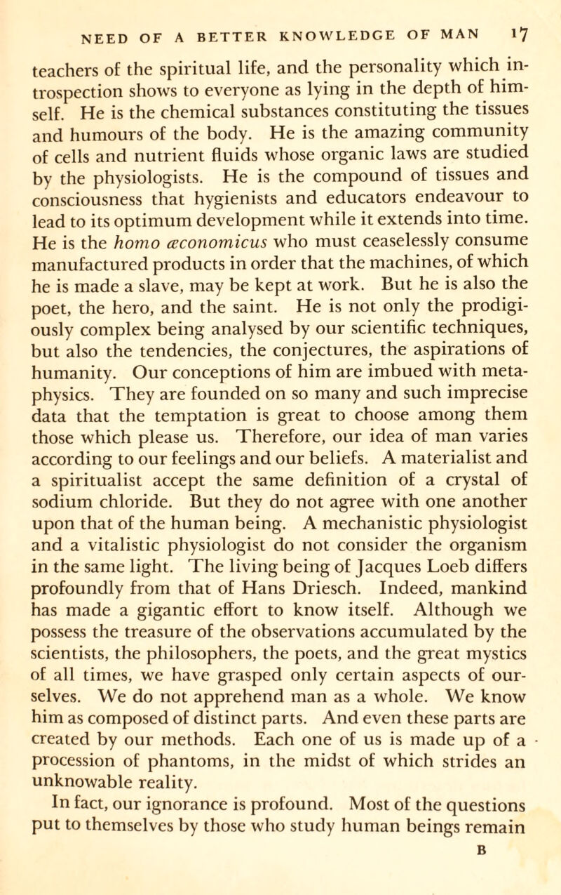 teachers of the spiritual life, and the personality which in- trospection shows to everyone as lying in the depth of him- self. He is the chemical substances constituting the tissues and humours of the body. He is the amazing community of cells and nutrient fluids whose organic laws are studied by the physiologists. He is the compound of tissues and consciousness that hygienists and educators endeavour to lead to its optimum development while it extends into time. He is the homo ceconomicus who must ceaselessly consume manufactured products in order that the machines, of which he is made a slave, may be kept at work. But he is also the poet, the hero, and the saint. He is not only the prodigi- ously complex being analysed by our scientific techniques, but also the tendencies, the conjectures, the aspirations of humanity. Our conceptions of him are imbued with meta- physics. They are founded on so many and such imprecise data that the temptation is great to choose among them those which please us. Therefore, our idea of man varies according to our feelings and our beliefs. A materialist and a spiritualist accept the same definition of a crystal of sodium chloride. But they do not agree with one another upon that of the human being. A mechanistic physiologist and a vitalistic physiologist do not consider the organism in the same light. The living being of Jacques Loeb differs profoundly from that of Hans Driesch. Indeed, mankind has made a gigantic effort to know itself. Although we possess the treasure of the observations accumulated by the scientists, the philosophers, the poets, and the great mystics of all times, we have grasped only certain aspects of our- selves. We do not apprehend man as a whole. We know him as composed of distinct parts. And even these parts are created by our methods. Each one of us is made up of a procession of phantoms, in the midst of which strides an unknowable reality. In fact, our ignorance is profound. Most of the questions put to themselves by those who study human beings remain B