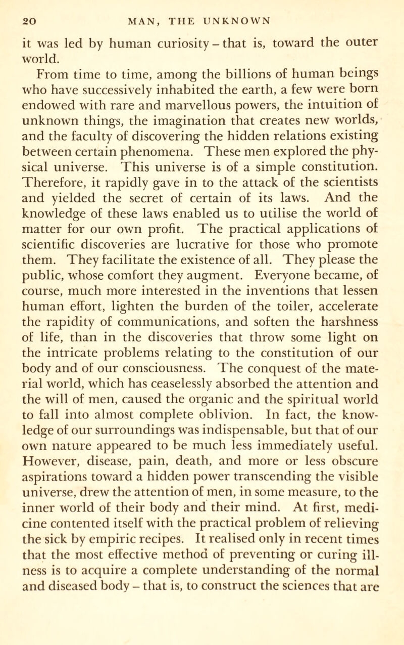 it was led by human curiosity - that is, toward the outer world. From time to time, among the billions of human beings who have successively inhabited the earth, a few were born endowed with rare and marvellous powers, the intuition of unknown things, the imagination that creates new worlds, and the faculty of discovering the hidden relations existing between certain phenomena. These men explored the phy- sical universe. This universe is of a simple constitution. Therefore, it rapidly gave in to the attack of the scientists and yielded the secret of certain of its laws. And the knowledge of these laws enabled us to utilise the world of matter for our own profit. The practical applications of scientific discoveries are lucrative for those who promote them. They facilitate the existence of all. They please the public, whose comfort they augment. Everyone became, of course, much more interested in the inventions that lessen human effort, lighten the burden of the toiler, accelerate the rapidity of communications, and soften the harshness of life, than in the discoveries that throw some light on the intricate problems relating to the constitution of our body and of our consciousness. The conquest of the mate- rial world, which has ceaselessly absorbed the attention and the will of men, caused the organic and the spiritual world to fall into almost complete oblivion. In fact, the know- ledge of our surroundings was indispensable, but that of our own nature appeared to be much less immediately useful. However, disease, pain, death, and more or less obscure aspirations toward a hidden power transcending the visible universe, drew the attention of men, in some measure, to the inner world of their body and their mind. At first, medi- cine contented itself with the practical problem of relieving the sick by empiric recipes. It realised only in recent times that the most effective method of preventing or curing ill- ness is to acquire a complete understanding of the normal and diseased body - that is, to construct the sciences that are