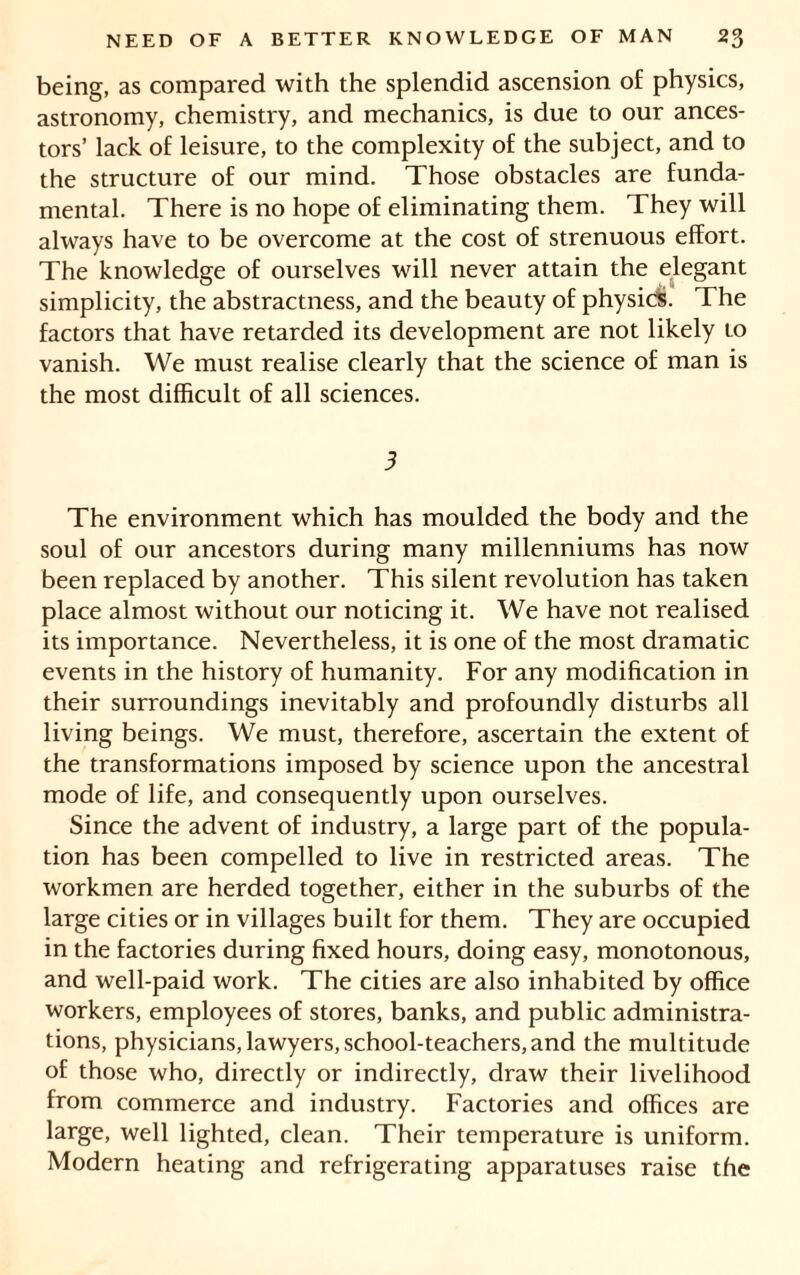 being, as compared with the splendid ascension of physics, astronomy, chemistry, and mechanics, is due to our ances- tors’ lack of leisure, to the complexity of the subject, and to the structure of our mind. Those obstacles are funda- mental. There is no hope of eliminating them. They will always have to be overcome at the cost of strenuous effort. The knowledge of ourselves will never attain the elegant simplicity, the abstractness, and the beauty of physic!S. The factors that have retarded its development are not likely to vanish. We must realise clearly that the science of man is the most difficult of all sciences. 3 The environment which has moulded the body and the soul of our ancestors during many millenniums has now been replaced by another. This silent revolution has taken place almost without our noticing it. We have not realised its importance. Nevertheless, it is one of the most dramatic events in the history of humanity. For any modification in their surroundings inevitably and profoundly disturbs all living beings. We must, therefore, ascertain the extent of the transformations imposed by science upon the ancestral mode of life, and consequently upon ourselves. Since the advent of industry, a large part of the popula- tion has been compelled to live in restricted areas. The workmen are herded together, either in the suburbs of the large cities or in villages built for them. They are occupied in the factories during fixed hours, doing easy, monotonous, and well-paid work. The cities are also inhabited by office workers, employees of stores, banks, and public administra- tions, physicians, lawyers, school-teachers, and the multitude of those who, directly or indirectly, draw their livelihood from commerce and industry. Factories and offices are large, well lighted, clean. Their temperature is uniform. Modern heating and refrigerating apparatuses raise the