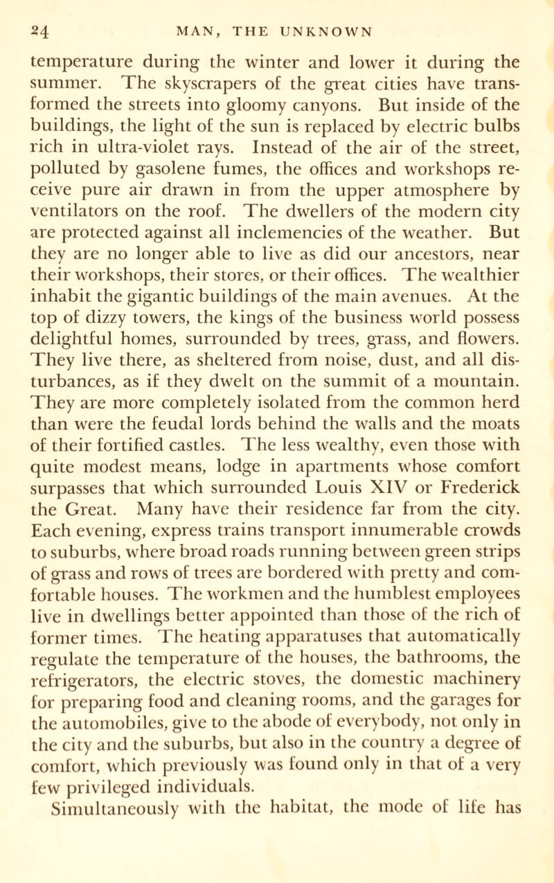 temperature during the winter and lower it during the summer. The skyscrapers of the great cities have trans- formed the streets into gloomy canyons. But inside of the buildings, the light of the sun is replaced by electric bulbs rich in ultra-violet rays. Instead of the air of the street, polluted by gasolene fumes, the offices and workshops re- ceive pure air drawn in from the upper atmosphere by ventilators on the roof. The dwellers of the modern city are protected against all inclemencies of the weather. But they are no longer able to live as did our ancestors, near their workshops, their stores, or their offices. The wealthier inhabit the gigantic buildings of the main avenues. At the top of dizzy towers, the kings of the business world possess delightful homes, surrounded by trees, grass, and flowers. They live there, as sheltered from noise, dust, and all dis- turbances, as if they dwelt on the summit of a mountain. They are more completely isolated from the common herd than were the feudal lords behind the walls and the moats of their fortified castles. The less wealthy, even those with quite modest means, lodge in apartments whose comfort surpasses that which surrounded Louis XIV or Frederick the Great. Many have their residence far from the city. Each evening, express trains transport innumerable crowds to suburbs, where broad roads running between green strips of grass and rows of trees are bordered with pretty and com- fortable houses. The workmen and the humblest employees live in dwellings better appointed than those of the rich of former times. The heating apparatuses that automatically regulate the temperature of the houses, the bathrooms, the refrigerators, the electric stoves, the domestic machinery for preparing food and cleaning rooms, and the garages for the automobiles, give to the abode of everybody, not only in the city and the suburbs, but also in the country a degree of comfort, which previously was found only in that of a very few privileged individuals. Simultaneously with the habitat, the mode of life has