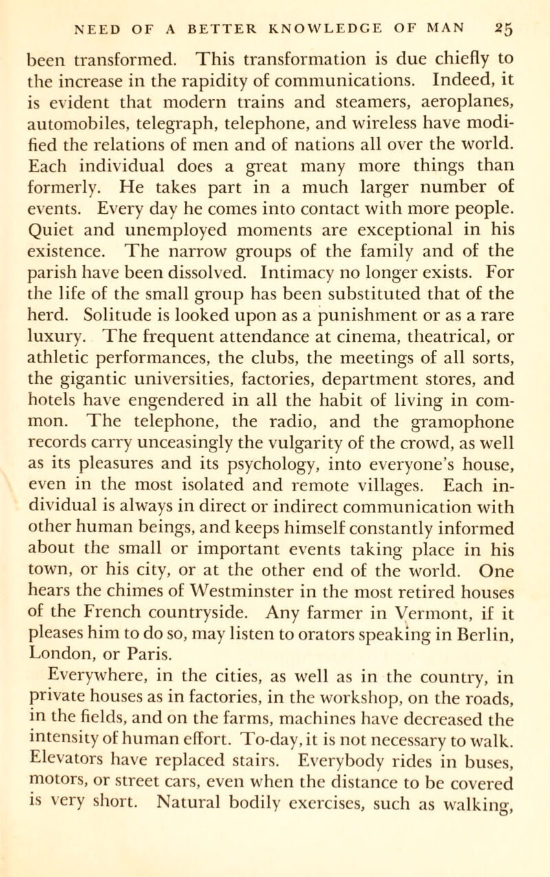 been transformed. This transformation is due chiefly to the increase in the rapidity of communications. Indeed, it is evident that modern trains and steamers, aeroplanes, automobiles, telegraph, telephone, and wireless have modi- fied the relations of men and of nations all over the world. Each individual does a great many more things than formerly. He takes part in a much larger number of events. Every day he comes into contact with more people. Quiet and unemployed moments are exceptional in his existence. The narrow groups of the family and of the parish have been dissolved. Intimacy no longer exists. For the life of the small group has been substituted that of the herd. Solitude is looked upon as a punishment or as a rare luxury. The frequent attendance at cinema, theatrical, or athletic performances, the clubs, the meetings of all sorts, the gigantic universities, factories, department stores, and hotels have engendered in all the habit of living in com- mon. The telephone, the radio, and the gramophone records carry unceasingly the vulgarity of the crowd, as well as its pleasures and its psychology, into everyone’s house, even in the most isolated and remote villages. Each in- dividual is always in direct or indirect communication with other human beings, and keeps himself constantly informed about the small or important events taking place in his town, or his city, or at the other end of the world. One hears the chimes of Westminster in the most retired houses of the French countryside. Any farmer in Vermont, if it pleases him to do so, may listen to orators speaking in Berlin, London, or Paris. Everywhere, in the cities, as well as in the country, in private houses as in factories, in the workshop, on the roads, in the fields, and on the farms, machines have decreased the intensity of human effort. To-day, it is not necessary to walk. Elevators have replaced stairs. Everybody rides in buses, motors, or street cars, even when the distance to be covered is very short. Natural bodily exercises, such as walking,