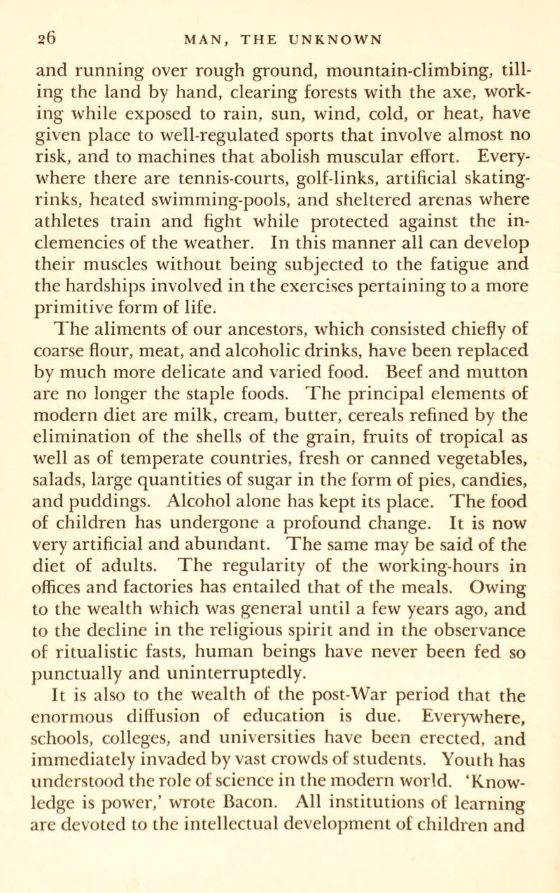 and running over rough ground, mountain-climbing, till- ing the land by hand, clearing forests with the axe, work- ing while exposed to rain, sun, wind, cold, or heat, have given place to well-regulated sports that involve almost no risk, and to machines that abolish muscular effort. Every- where there are tennis-courts, golf-links, artificial skating- rinks, heated swimming-pools, and sheltered arenas where athletes train and fight while protected against the in- clemencies of the weather. In this manner all can develop their muscles without being subjected to the fatigue and the hardships involved in the exercises pertaining to a more primitive form of life. The aliments of our ancestors, which consisted chiefly of coarse flour, meat, and alcoholic drinks, have been replaced by much more delicate and varied food. Beef and mutton are no longer the staple foods. The principal elements of modern diet are milk, cream, butter, cereals refined by the elimination of the shells of the grain, fruits of tropical as well as of temperate countries, fresh or canned vegetables, salads, large quantities of sugar in the form of pies, candies, and puddings. Alcohol alone has kept its place. The food of children has undergone a profound change. It is now very artificial and abundant. The same may be said of the diet of adults. The regularity of the working-hours in offices and factories has entailed that of the meals. Owing to the wealth which was general until a few years ago, and to the decline in the religious spirit and in the observance of ritualistic fasts, human beings have never been fed so punctually and uninterruptedly. It is also to the wealth of the post-War period that the enormous diffusion of education is due. Everywhere, schools, colleges, and universities have been erected, and immediately invaded by vast crowds of students. Youth has understood the role of science in the modern world. ‘Know- ledge is power,’ wrote Bacon. All institutions of learning are devoted to the intellectual development of children and