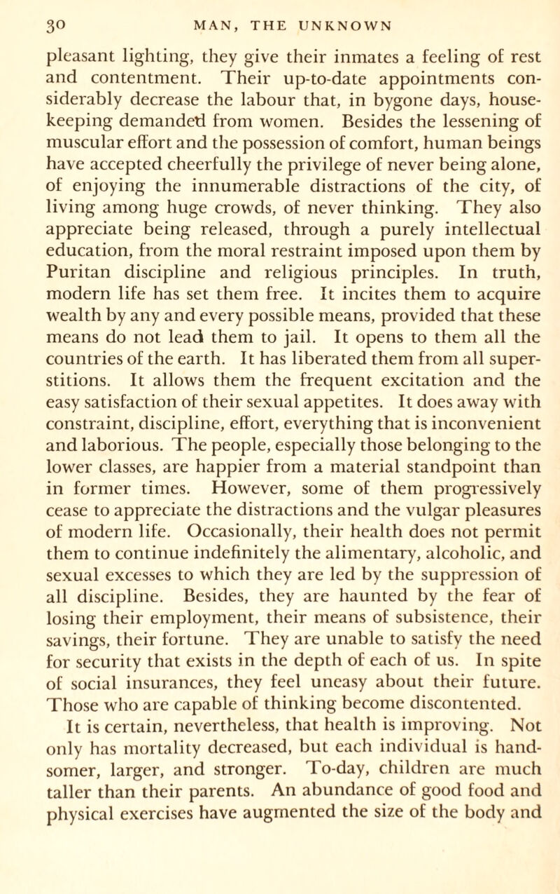 pleasant lighting, they give their inmates a feeling of rest and contentment. Their up-to-date appointments con- siderably decrease the labour that, in bygone days, house- keeping demanded from women. Besides the lessening of muscular effort and the possession of comfort, human beings have accepted cheerfully the privilege of never being alone, of enjoying the innumerable distractions of the city, of living among huge crowds, of never thinking. They also appreciate being released, through a purely intellectual education, from the moral restraint imposed upon them by Puritan discipline and religious principles. In truth, modern life has set them free. It incites them to acquire wealth by any and every possible means, provided that these means do not lead them to jail. It opens to them all the countries of the earth. It has liberated them from all super- stitions. It allows them the frequent excitation and the easy satisfaction of their sexual appetites. It does away with constraint, discipline, effort, everything that is inconvenient and laborious. The people, especially those belonging to the lower classes, are happier from a material standpoint than in former times. However, some of them progressively cease to appreciate the distractions and the vulgar pleasures of modern life. Occasionally, their health does not permit them to continue indefinitely the alimentary, alcoholic, and sexual excesses to which they are led by the suppression of all discipline. Besides, they are haunted by the fear of losing their employment, their means of subsistence, their savings, their fortune. They are unable to satisfy the need for security that exists in the depth of each of us. In spite of social insurances, they feel uneasy about their future. Those who are capable of thinking become discontented. It is certain, nevertheless, that health is improving. Not only has mortality decreased, but each individual is hand- somer, larger, and stronger. To-day, children are much taller than their parents. An abundance of good food and physical exercises have augmented the size of the body and