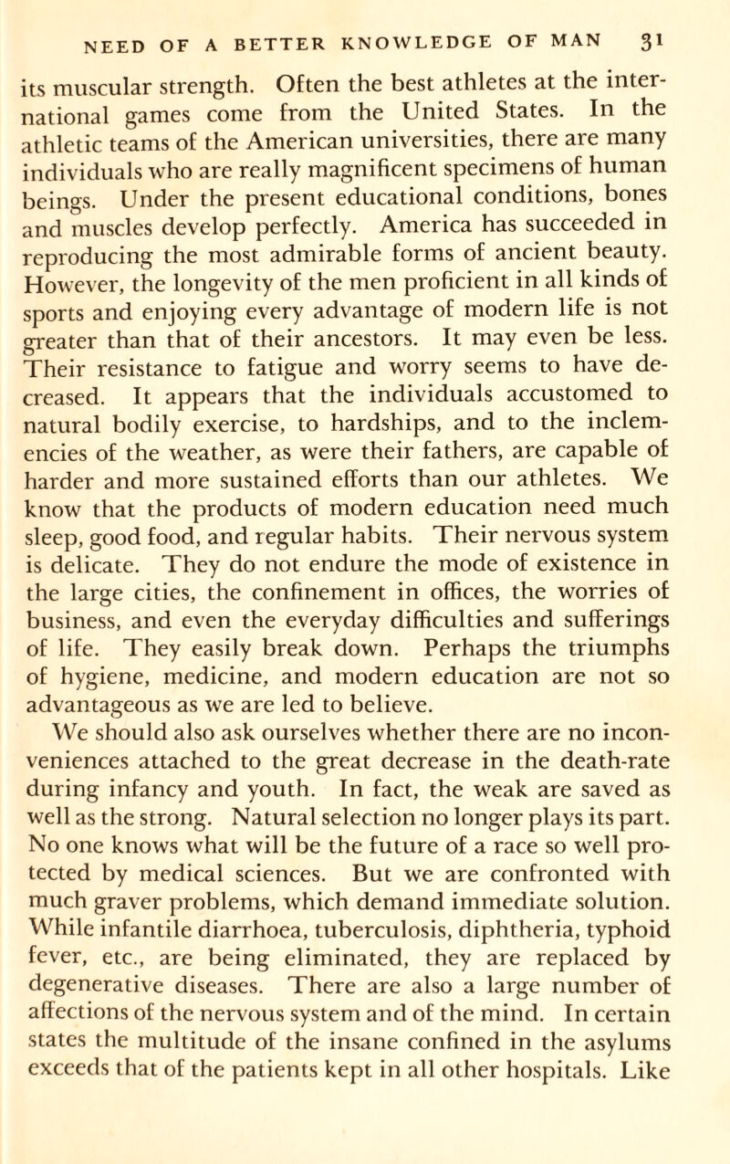 its muscular strength. Often the best athletes at the inter- national games come from the United States. In the athletic teams of the American universities, there are many individuals who are really magnificent specimens of human beings. Under the present educational conditions, bones and muscles develop perfectly. America has succeeded in reproducing the most admirable forms of ancient beauty. However, the longevity of the men proficient in all kinds of sports and enjoying every advantage of modern life is not greater than that of their ancestors. It may even be less. Their resistance to fatigue and worry seems to have de- creased. It appears that the individuals accustomed to natural bodily exercise, to hardships, and to the inclem- encies of the weather, as were their fathers, are capable of harder and more sustained efforts than our athletes. We know that the products of modern education need much sleep, good food, and regular habits. Their nervous system is delicate. They do not endure the mode of existence in the large cities, the confinement in offices, the worries of business, and even the everyday difficulties and sufferings of life. They easily break down. Perhaps the triumphs of hygiene, medicine, and modern education are not so advantageous as we are led to believe. We should also ask ourselves whether there are no incon- veniences attached to the great decrease in the death-rate during infancy and youth. In fact, the weak are saved as well as the strong. Natural selection no longer plays its part. No one knows what will be the future of a race so well pro- tected by medical sciences. But we are confronted with much graver problems, which demand immediate solution. While infantile diarrhoea, tuberculosis, diphtheria, typhoid fever, etc., are being eliminated, they are replaced by degenerative diseases. There are also a large number of affections of the nervous system and of the mind. In certain states the multitude of the insane confined in the asylums exceeds that of the patients kept in all other hospitals. Like