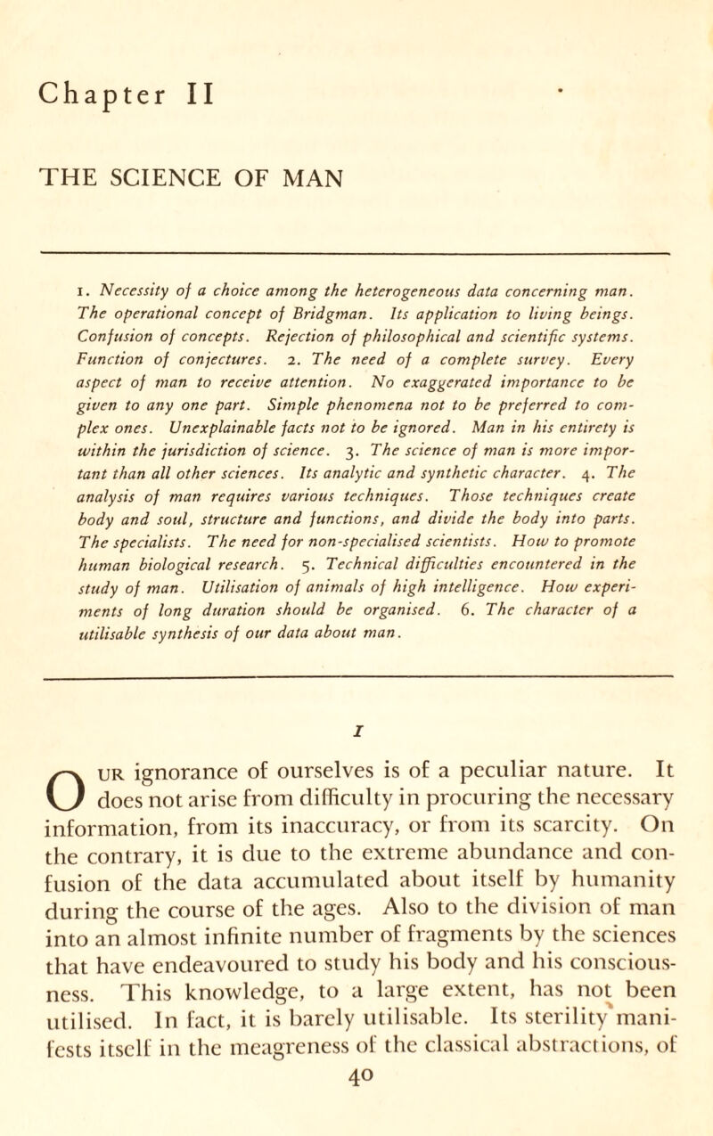 Chapter II THE SCIENCE OF MAN i. Necessity of a choice among the heterogeneous data concerning man. The operational concept of Bridgman. Its application to living beings. Confusion of concepts. Rejection of philosophical and scientific systems. Function of conjectures. 2. The need of a complete survey. Every aspect of man to receive attention. No exaggerated importance to be given to any one part. Simple phenomena not to be preferred to com- plex ones. Unexplainable facts not to be ignored. Man in his entirety is within the jurisdiction of science. 3. The science of man is more impor- tant than all other sciences. Its analytic and synthetic character. 4. The analysis of man requires various techniques. Those techniques create body and soul, structure and functions, and divide the body into parts. The specialists. The need for non-specialised scientists. How to promote human biological research. 5. Technical difficulties encountered in the study of man. Utilisation of animals of high intelligence. How experi- ments of long duration should be organised. 6. The character of a utilisable synthesis of our data about man. I Our ignorance of ourselves is of a peculiar nature. It does not arise from difficulty in procuring the necessary information, from its inaccuracy, or from its scarcity. On the contrary, it is due to the extreme abundance and con- fusion of the data accumulated about itself by humanity during the course of the ages. Also to the division of man into an almost infinite number of fragments by the sciences that have endeavoured to study his body and his conscious- ness. This knowledge, to a large extent, has not been utilised. In fact, it is barely utilisable. Its sterility'mani- fests itself in the meagreness of the classical abstractions, of