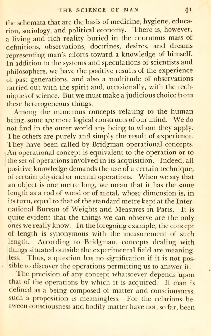 the schemata that are the basis of medicine, hygiene, educa- tion, sociology, and political economy. There is, however, a living and rich reality buried in the enormous mass of definitions, observations, doctrines, desires, and dreams representing man’s efforts toward a knowledge of himself. In addition to the systems and speculations of scientists and philosophers, we have the positive results of the experience of past generations, and also a multitude of observations carried out with the spirit and, occasionally, with the tech- niques of science. But we must make a judicious choice from these heterogeneous things. Among the numerous concepts relating to the human being, some a^e mere logical constructs of our mind. We do not find in the outer world any being to whom they apply. The others are purely and simply the result of experience. They have been called by Bridgman operational concepts. An operational concept is equivalent to the operation or to the set of operations involved in its acquisition. Indeed, all positive knowledge demands the use of a certain technique, of certain physical or mental operations. When we say that an object is one metre long, we mean that it has the same length as a rod of wood or of metal, whose dimension is, in its turn, equal to that of the standard metre kept at the Inter- national Bureau of Weights and Measures in Paris. It is quite evident that the things we can observe are the only ones we really know. In the foregoing example, the concept of length is synonymous with the measurement of such length. According to Bridgman, concepts dealing with things situated outside the experimental field are meaning- less. Thus, a question has no signification if it is not pos- sible to discover the operations permitting us to answer it. The precision of any concept whatsoever depends upon that of the operations by which it is acquired. If man is defined as a being composed of matter and consciousness, such a proposition is meaningless. For the relations be- tween consciousness and bodily matter have not, so far, been