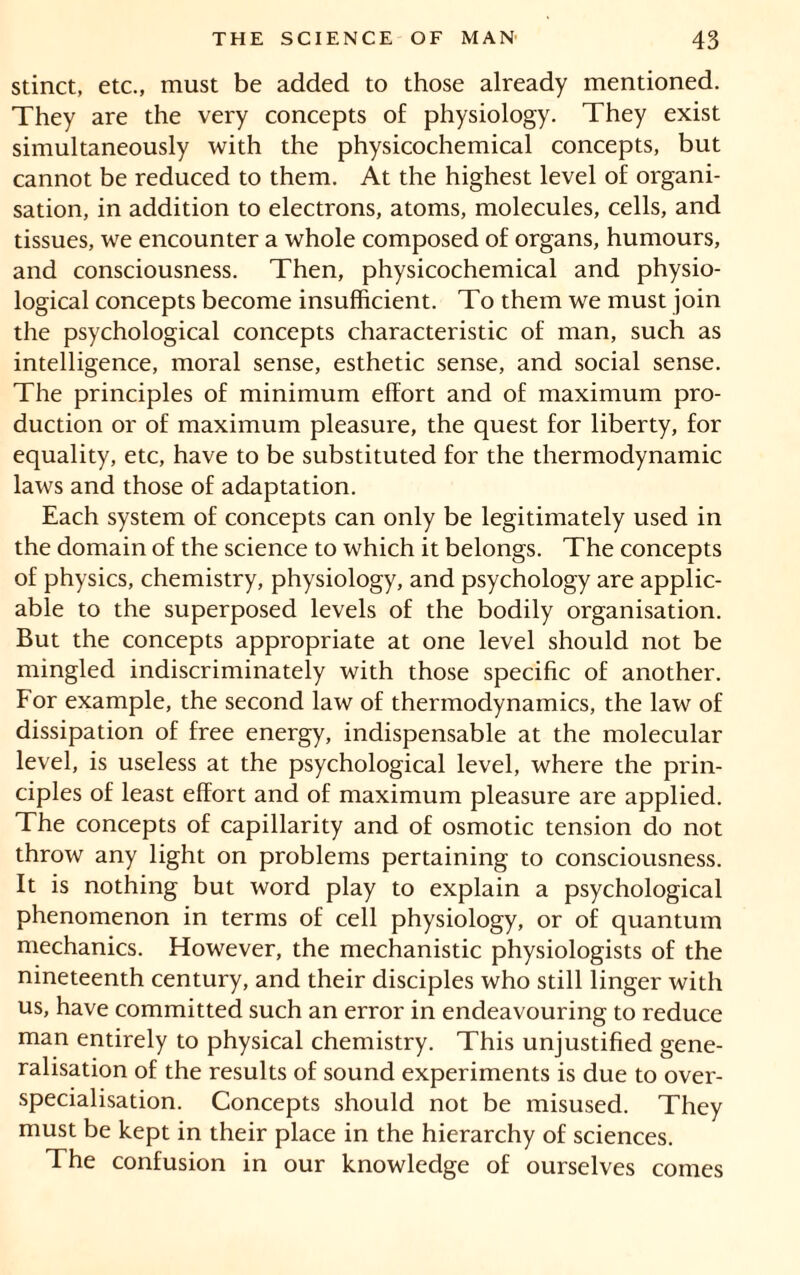 stinct, etc., must be added to those already mentioned. They are the very concepts of physiology. They exist simultaneously with the physicochemical concepts, but cannot be reduced to them. At the highest level of organi- sation, in addition to electrons, atoms, molecules, cells, and tissues, we encounter a whole composed of organs, humours, and consciousness. Then, physicochemical and physio- logical concepts become insufficient. To them we must join the psychological concepts characteristic of man, such as intelligence, moral sense, esthetic sense, and social sense. The principles of minimum effort and of maximum pro- duction or of maximum pleasure, the quest for liberty, for equality, etc, have to be substituted for the thermodynamic laws and those of adaptation. Each system of concepts can only be legitimately used in the domain of the science to which it belongs. The concepts of physics, chemistry, physiology, and psychology are applic- able to the superposed levels of the bodily organisation. But the concepts appropriate at one level should not be mingled indiscriminately with those specific of another. For example, the second law of thermodynamics, the law of dissipation of free energy, indispensable at the molecular level, is useless at the psychological level, where the prin- ciples of least effort and of maximum pleasure are applied. The concepts of capillarity and of osmotic tension do not throw any light on problems pertaining to consciousness. It is nothing but word play to explain a psychological phenomenon in terms of cell physiology, or of quantum mechanics. However, the mechanistic physiologists of the nineteenth century, and their disciples who still linger with us, have committed such an error in endeavouring to reduce man entirely to physical chemistry. This unjustified gene- ralisation of the results of sound experiments is due to over- specialisation. Concepts should not be misused. They must be kept in their place in the hierarchy of sciences. The confusion in our knowledge of ourselves comes