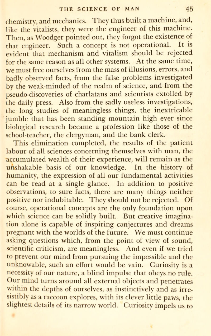 chemistry, and mechanics. They thus built a machine, and, like the vitalists, they were the engineer of this machine. Then, as Woodger pointed out, they forgot the existence of that engineer. Such a concept is not operational. It is evident that mechanism and vitalism should be rejected for the same reason as all other systems. At the same time, we must free ourselves from the mass of illusions, errors, and badly observed facts, from the false problems investigated by the weak-minded of the realm of science, and from the pseudo-discoveries of charlatans and scientists extolled by the daily press. Also from the sadly useless investigations, the long studies of meaningless things, the inextricable jumble that has been standing mountain high ever since biological research became a profession like those of the school-teacher, the clergyman, and the bank clerk. This elimination completed, the results of the patient labour of all sciences concerning themselves with man, the accumulated wealth of their experience, will remain as the unshakable basis of our knowledge. In the history of humanity, the expression of all our fundamental activities can be read at a single glance. In addition to positive observations, to sure facts, there are many things neither positive nor indubitable. They should not be rejected. Of course, operational concepts are the only foundation upon which science can be solidly built. But creative imagina- tion alone is capable of inspiring conjectures and dreams pregnant with the worlds of the future. We must continue asking questions which, from the point of view of sound, scientific criticism, are meaningless. And even if we tried to prevent our mind from pursuing the impossible and the unknowable, such an effort would be vain. Curiosity is a necessity of our nature, a blind impulse that obeys no rule. Our mind turns around all external objects and penetrates within the depths of ourselves, as instinctively and as irre- sistibly as a raccoon explores, with its clever little paws, the slightest details of its narrow world. Curiosity impels us to