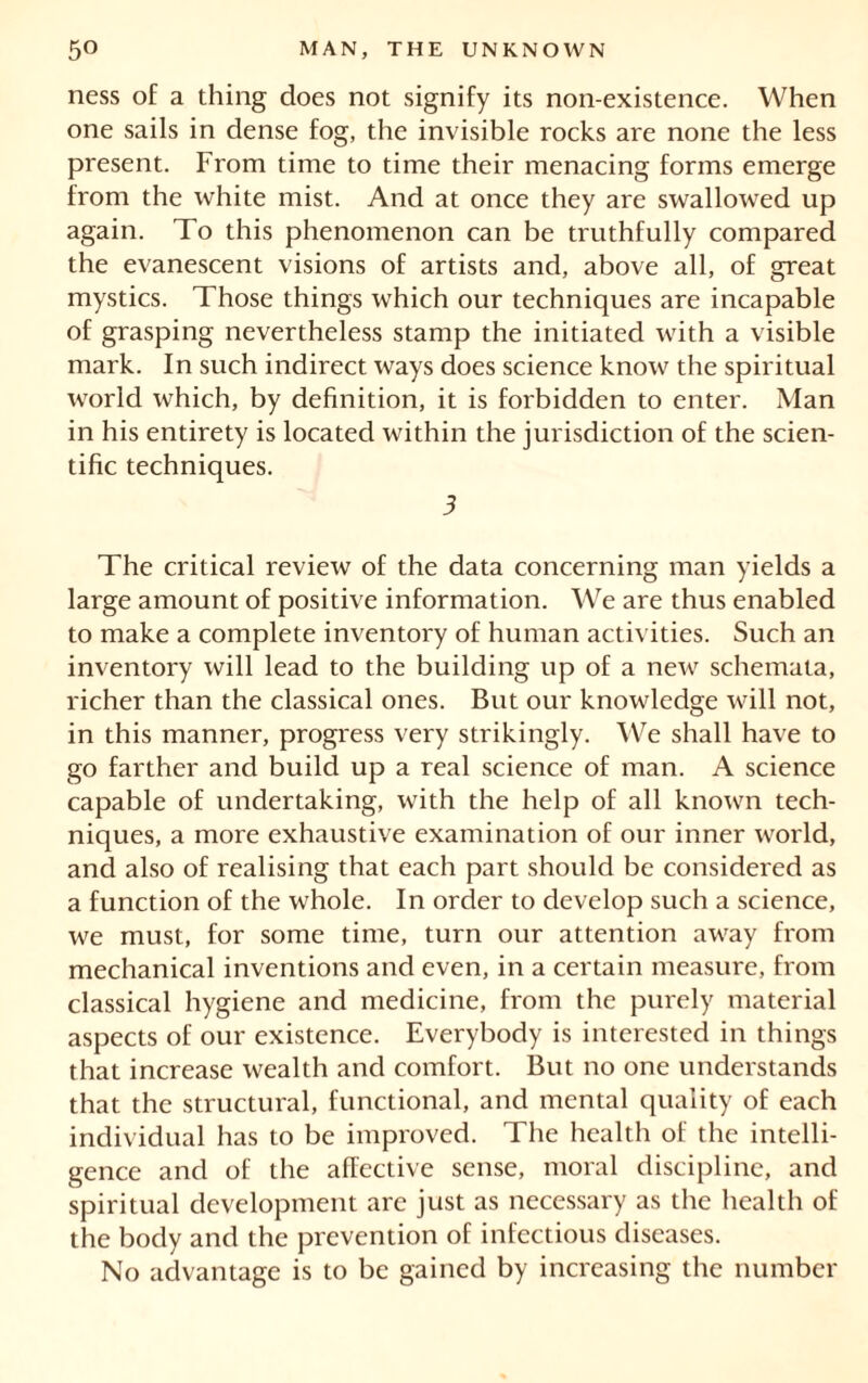 ness of a thing does not signify its non-existence. When one sails in dense fog, the invisible rocks are none the less present. From time to time their menacing forms emerge from the white mist. And at once they are swallowed up again. To this phenomenon can be truthfully compared the evanescent visions of artists and, above all, of great mystics. Those things which our techniques are incapable of grasping nevertheless stamp the initiated with a visible mark. In such indirect ways does science know the spiritual world which, by definition, it is forbidden to enter. Man in his entirety is located within the jurisdiction of the scien- tific techniques. 3 The critical review of the data concerning man yields a large amount of positive information. We are thus enabled to make a complete inventory of human activities. Such an inventory will lead to the building up of a new schemata, richer than the classical ones. But our knowledge will not, in this manner, progress very strikingly. We shall have to go farther and build up a real science of man. A science capable of undertaking, with the help of all known tech- niques, a more exhaustive examination of our inner world, and also of realising that each part should be considered as a function of the whole. In order to develop such a science, we must, for some time, turn our attention away from mechanical inventions and even, in a certain measure, from classical hygiene and medicine, from the purely material aspects of our existence. Everybody is interested in things that increase wealth and comfort. But no one understands that the structural, functional, and mental quality of each individual has to be improved. The health of the intelli- gence and of the affective sense, moral discipline, and spiritual development are just as necessary as the health of the body and the prevention of infectious diseases. No advantage is to be gained by increasing the number