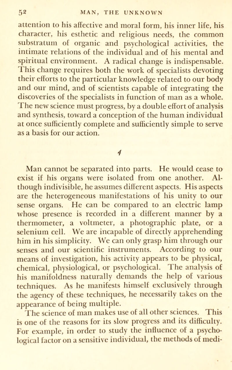 attention to his affective and moral form, his inner life, his character, his esthetic and religious needs, the common substratum of organic and psychological activities, the intimate relations of the individual and of his mental and spiritual environment. A radical change is indispensable. This change requires both the work of specialists devoting their efforts to the particular knowledge related to our body and our mind, and of scientists capable of integrating the discoveries of the specialists in function of man as a whole. The new science must progress, by a double effort of analysis and synthesis, toward a conception of the human individual at once sufficiently complete and sufficiently simple to serve as a basis for our action. 4 Man cannot be separated into parts. He would cease to exist if his organs were isolated from one another. Al- though indivisible, he assumes different aspects. His aspects are the heterogeneous manifestations of his unity to our sense organs. He can be compared to an electric lamp whose presence is recorded in a different manner by a thermometer, a voltmeter, a photographic plate, or a selenium cell. We are incapable of directly apprehending him in his simplicity. We can only grasp him through our senses and our scientific instruments. According to our means of investigation, his activity appears to be physical, chemical, physiological, or psychological. The analysis of his manifoldness naturally demands the help of various techniques. As he manifests himself exclusively through the agency of these techniques, he necessarily takes on the appearance of being multiple. The science of man makes use of all other sciences. This is one of the reasons for its slow progress and its difficulty. For example, in order to study the influence of a psycho- logical factor on a sensitive individual, the methods of medi-
