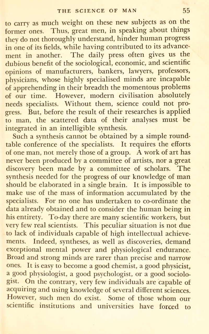 to carry as much weight on these new subjects as on the former ones. Thus, great men, in speaking about things they do not thoroughly understand, hinder human progress in one of its fields, while having contributed to its advance- ment in another. The daily press often gives us the dubious benefit of the sociological, economic, and scientific opinions of manufacturers, bankers, lawyers, professors, physicians, whose highly specialised minds are incapable of apprehending in their breadth the momentous problems of our time. However, modern civilisation absolutely needs specialists. Without them, science could not pro- gress. But, before the result of their researches is applied to man, the scattered data of their analyses must be integrated in an intelligible synthesis. Such a synthesis cannot be obtained by a simple round- table conference of the specialists. It requires the efforts of one man, not merely those of a group. A work of art has never been produced by a committee of artists, nor a great discovery been made by a committee of scholars. The synthesis needed for the progress of our knowledge of man should be elaborated in a single brain. It is impossible to make use of the mass of information accumulated by the specialists. For no one has undertaken to co-ordinate the data already obtained and to consider the human being in his entirety. To-day there are many scientific workers, but very few real scientists. This peculiar situation is not due to lack of individuals capable of high intellectual achieve- ments. Indeed, syntheses, as well as discoveries, demand exceptional mental power and physiological endurance. Broad and strong minds are rarer than precise and narrow ones. It is easy to become a good chemist, a good physicist, a good physiologist, a good psychologist, or a good sociolo- gist. On the contrary, very few individuals are capable of acquiring and using knowledge of several different sciences. However, such men do exist. Some of those whom our scientific institutions and universities have forced to