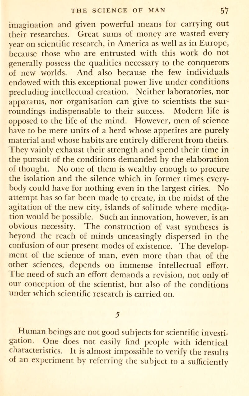 imagination and given powerful means for carrying out their researches. Great sums of money are wasted every year on scientific research, in America as well as in Europe, because those who are entrusted with this work do not generally possess the qualities necessary to the conquerors of new worlds. And also because the few individuals endowed with this exceptional power live under conditions precluding intellectual creation. Neither laboratories, nor apparatus, nor organisation can give to scientists the sur- roundings indispensable to their success. Modern life is opposed to the life of the mind. However, men of science have to be mere units of a herd whose appetites are purely material and whose habits are entirely different from theirs. They vainly exhaust their strength and spend their time in the pursuit of the conditions demanded by the elaboration of thought. No one of them is wealthy enough to procure the isolation and the silence which in former times every- body could have for nothing even in the largest cities. No attempt has so far been made to create, in the midst of the agitation of the new city, islands of solitude where medita- tion would be possible. Such an innovation, however, is an obvious necessity. The construction of vast syntheses is beyond the reach of minds unceasingly dispersed in the confusion of our present modes of existence. The develop- ment of the science of man, even more than that of the other sciences, depends on immense intellectual effort. The need of such an effort demands a revision, not only of our conception of the scientist, but also of the conditions under which scientific research is carried on. 5 Human beings are not good subjects for scientific investi- gation. One does not easily find people with identical characteristics. It is almost impossible to verify the results of an experiment by referring the subject to a sufficiently