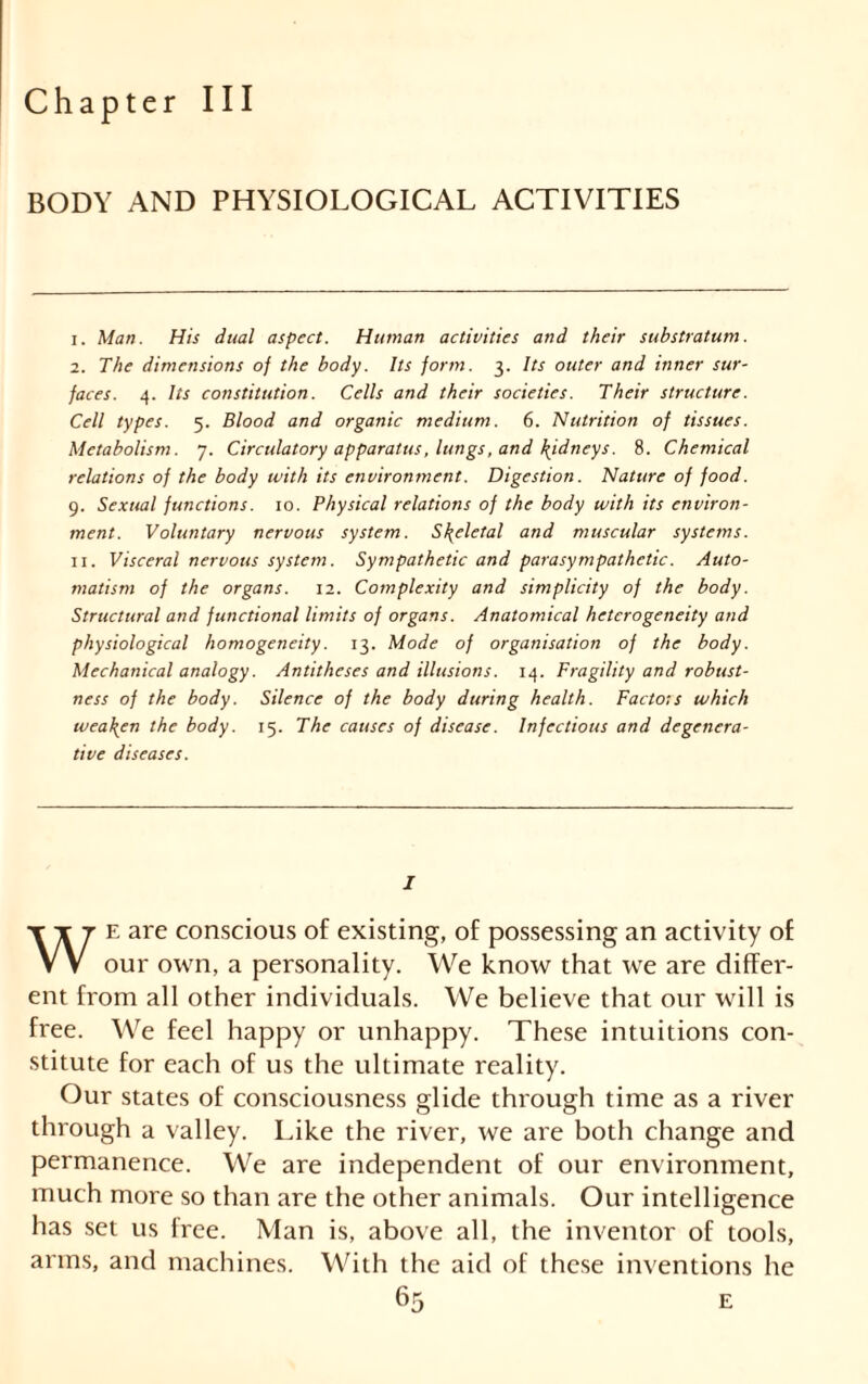 Chapter III BODY AND PHYSIOLOGICAL ACTIVITIES 1. Man. His dual aspect. Human activities and their substratum. 2. The dimensions of the body. Its form. 3. Its outer and inner sur- faces. 4. Its constitution. Cells and their societies. Their structure. Cell types. 5. Blood and organic medium. 6. Nutrition of tissues. Metabolism. 7. Circulatory apparatus, lungs, and kidneys. 8. Chemical relations of the body with its environment. Digestion. Nature of food. 9. Sexual functions. 10. Physical relations of the body with its environ- ment. Voluntary nervous system. Skeletal and muscular systems. 11. Visceral nervous system. Sympathetic and parasympathetic. Auto- matism of the organs. 12. Complexity and simplicity of the body. Structural and functional limits of organs. Anatomical heterogeneity and physiological homogeneity. 13. Mode of organisation of the body. Mechanical analogy. Antitheses and illusions. 14. Fragility and robust- ness of the body. Silence of the body during health. Facto:s which weaken the body. 15. The causes of disease. Infectious and degenera- tive diseases. J e are conscious of existing, of possessing an activity of vv our own, a personality. We know that we are differ- ent from all other individuals. We believe that our will is free. We feel happy or unhappy. These intuitions con- stitute for each of us the ultimate reality. Our states of consciousness glide through time as a river through a valley. Like the river, we are both change and permanence. We are independent of our environment, much more so than are the other animals. Our intelligence has set us free. Man is, above all, the inventor of tools, arms, and machines. With the aid of these inventions he E