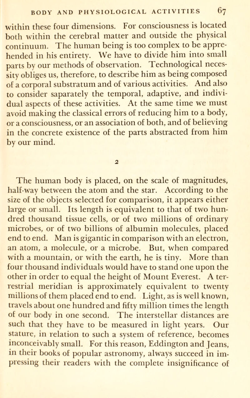 within these four dimensions. For consciousness is located both within the cerebral matter and outside the physical continuum. The human being is too complex to be appre- hended in his entirety. We have to divide him into small parts by our methods of observation. Technological neces- sity obliges us, therefore, to describe him as being composed of a corporal substratum and of various activities. And also to consider saparately the temporal, adaptive, and indivi- dual aspects of these activities. At the same time we must avoid making the classical errors of reducing him to a body, or a consciousness, or an association of both, and of believing in the concrete existence of the parts abstracted from him by our mind. 2 The human body is placed, on the scale of magnitudes, half-way between the atom and the star. According to the size of the objects selected for comparison, it appears either large or small. Its length is equivalent to that of two hun- dred thousand tissue cells, or of two millions of ordinary microbes, or of two billions of albumin molecules, placed end to end. Man is gigantic in comparison with an electron, an atom, a molecule, or a microbe. But, when compared with a mountain, or with the earth, he is tiny. More than four thousand individuals would have to stand one upon the other in order to equal the height of Mount Everest. A ter- restrial meridian is approximately equivalent to twenty millions of them placed end to end. Light, as is well known, travels about one hundred and fifty million times the length of our body in one second. The interstellar distances are such that they have to be measured in light years. Our stature, in relation to such a system of reference, becomes inconceivably small. For this reason, Eddington and Jeans, in their books of popular astronomy, always succeed in im- pressing their readers with the complete insignificance of