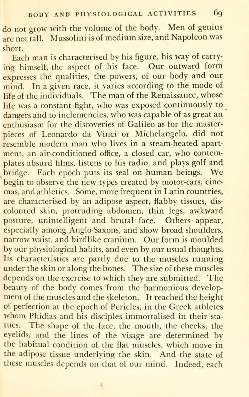 do not grow with the volume of the body. Men of genius are not tall. Mussolini is of medium size, and Napoleon was short. Each man is characterised by his figure, his way of carry- ing himself, the aspect of his face. Our outward form expresses the qualities, the powers, of our body and our mind. In a given race, it varies according to the mode of life of the individuals. The man of the Renaissance, whose life was a constant fight, who was exposed continuously to dangers and to inclemencies, who was capable of as great an enthusiasm for the discoveries of Galileo as for the master- pieces of Leonardo da Vinci or Michelangelo, did not resemble modern man who lives in a steam-heated apart- ment, an air-conditioned office, a closed car, who contem- plates absurd films, listens to his radio, and plays golf and bridge. Each epoch puts its seal on human beings. We begin to observe the new types created by motor-cars, cine- mas, and athletics. Some, more frequent in Latin countries, are characterised by an adipose aspect, flabby tissues, dis- coloured skin, protruding abdomen, thin legs, awkward posture, unintelligent and brutal face. Others appear, especially among Anglo-Saxons, and show broad shoulders, narrow waist, and birdlike cranium. Our form is moulded by our physiological habits, and even by our usual thoughts. Its characteristics are partly due to the muscles running under the skin or along the bones. The size of these muscles depends on the exercise to which they are submitted. The beauty of the body comes from the harmonious develop- ment of the muscles and the skeleton. It reached the height of perfection at the epoch of Pericles, in the Greek athletes whom Phidias and his disciples immortalised in their sta- tues. The shape of the face, the mouth, the cheeks, the eyelids, and the lines of the visage are determined by the habitual condition of the flat muscles, which move in the adipose tissue underlying the skin. And the state of these muscles depends on that of our mind. Indeed, each