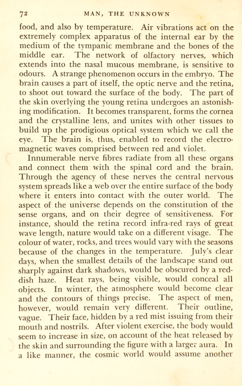 food, and also by temperature. Air vibrations act on the extremely complex apparatus of the internal ear by the medium of the tympanic membrane and the bones of the middle ear. The network of olfactory nerves, which extends into the nasal mucous membrane, is sensitive to odours. A strange phenomenon occurs in the embryo. The brain causes a part of itself, the optic nerve and the retina, to shoot out toward the surface of the body. The part of the skin overlying the young retina undergoes an astonish- ing modification. It becomes transparent, forms the cornea and the crystalline lens, and unites with other tissues to build up the prodigious optical system which we call the eye. The brain is, thus, enabled to record the electro- magnetic waves comprised between red and violet. Innumerable nerve fibres radiate from all these organs and connect them with the spinal cord and the brain. Through the agency of these nerves the central nervous system spreads like a web over the entire surface of the body where it enters into contact with the outer world. The aspect of the universe depends on the constitution of the sense organs, and on their degree of sensitiveness. For instance, should the retina record infra-red rays of great wave length, nature would take on a different visage. The colour of water, rocks, and trees would vary with the seasons because of the changes in the temperature. July’s clear days, when the smallest details of the landscape stand out sharply against dark shadows, would be obscured by a red- dish haze. Heat rays, being visible, would conceal all objects. In winter, the atmosphere would become clear and the contours of things precise. The aspect of men, however, would remain very different. Their outline, vague. Their face, hidden by a red mist issuing from their mouth and nostrils. After violent exercise, the body would seem to increase in size, on account of the heat released by the skin and surrounding the figure with a larger aura. In a like manner, the cosmic world would assume another