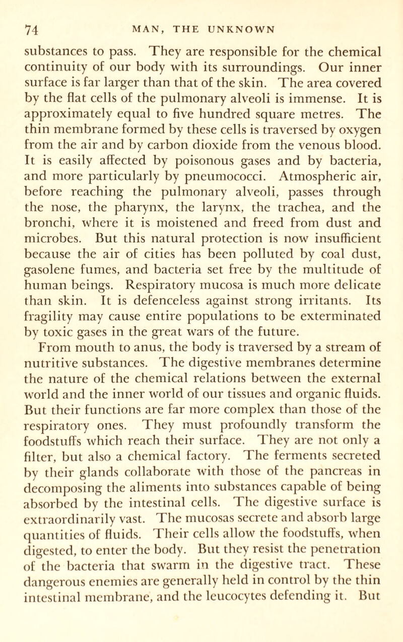 substances to pass. They are responsible for the chemical continuity of our body with its surroundings. Our inner surface is far larger than that of the skin. The area covered by the flat cells of the pulmonary alveoli is immense. It is approximately equal to five hundred square metres. The thin membrane formed by these cells is traversed by oxygen from the air and by carbon dioxide from the venous blood. It is easily affected by poisonous gases and by bacteria, and more particularly by pneumococci. Atmospheric air, before reaching the pulmonary alveoli, passes through the nose, the pharynx, the larynx, the trachea, and the bronchi, where it is moistened and freed from dust and microbes. But this natural protection is now insufficient because the air of cities has been polluted by coal dust, gasolene fumes, and bacteria set free by the multitude of human beings. Respiratory mucosa is much more delicate than skin. It is defenceless against strong irritants. Its fragility may cause entire populations to be exterminated by toxic gases in the great wars of the future. From mouth to anus, the body is traversed by a stream of nutritive substances. The digestive membranes determine the nature of the chemical relations between the external world and the inner world of our tissues and organic fluids. But their functions are far more complex than those of the respiratory ones. They must profoundly transform the foodstuffs which reach their surface. They are not only a filter, but also a chemical factory. The ferments secreted by their glands collaborate with those of the pancreas in decomposing the aliments into substances capable of being absorbed by the intestinal cells. The digestive surface is extraordinarily vast. The mucosas secrete and absorb large quantities of fluids. Their cells allow the foodstuffs, when digested, to enter the body. But they resist the penetration of the bacteria that swarm in the digestive tract. These dangerous enemies are generally held in control by the thin intestinal membrane, and the leucocytes defending it. But