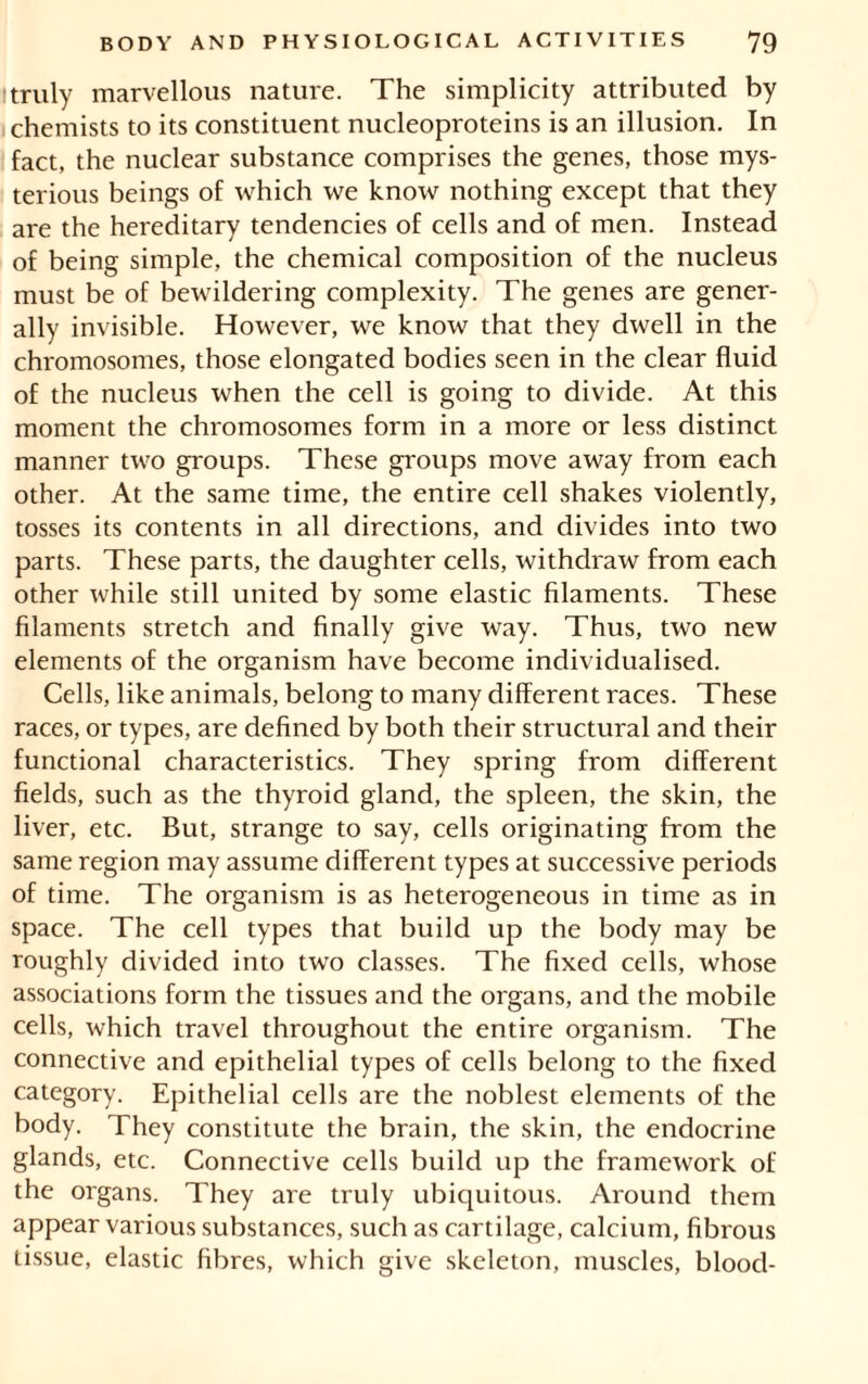 I truly marvellous nature. The simplicity attributed by chemists to its constituent nucleoproteins is an illusion. In fact, the nuclear substance comprises the genes, those mys- terious beings of which we know nothing except that they are the hereditary tendencies of cells and of men. Instead of being simple, the chemical composition of the nucleus must be of bewildering complexity. The genes are gener- ally invisible. However, we know that they dwell in the chromosomes, those elongated bodies seen in the clear fluid of the nucleus when the cell is going to divide. At this moment the chromosomes form in a more or less distinct manner two groups. These groups move away from each other. At the same time, the entire cell shakes violently, tosses its contents in all directions, and divides into two parts. These parts, the daughter cells, withdraw from each other while still united by some elastic filaments. These filaments stretch and finally give way. Thus, two new elements of the organism have become individualised. Cells, like animals, belong to many different races. These races, or types, are defined by both their structural and their functional characteristics. They spring from different fields, such as the thyroid gland, the spleen, the skin, the liver, etc. But, strange to say, cells originating from the same region may assume different types at successive periods of time. The organism is as heterogeneous in time as in space. The cell types that build up the body may be roughly divided into two classes. The fixed cells, whose associations form the tissues and the organs, and the mobile cells, which travel throughout the entire organism. The connective and epithelial types of cells belong to the fixed category. Epithelial cells are the noblest elements of the body. They constitute the brain, the skin, the endocrine glands, etc. Connective cells build up the framework of the organs. They are truly ubiquitous. Around them appear various substances, such as cartilage, calcium, fibrous tissue, elastic fibres, which give skeleton, muscles, blood-