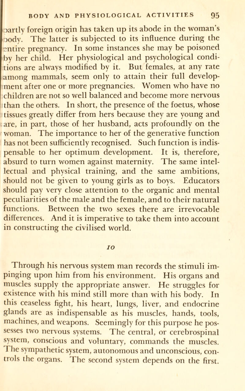 oartly foreign origin has taken up its abode in the woman’s oody. The latter is subjected to its influence during the entire pregnancy. In some instances she may be poisoned by her child. Her physiological and psychological condi- tions are always modified by it. But females, at any rate among mammals, seem only to attain their full develop- ment after one or more pregnancies. Women who have no children are not so well balanced and become more nervous than the others. In short, the presence of the foetus, whose tissues greatly differ from hers because they are young and are, in part, those of her husband, acts profoundly on the woman. The importance to her of the generative function has not been sufficiently recognised. Such function is indis- pensable to her optimum development. It is, therefore, absurd to turn women against maternity. The same intel- lectual and physical training, and the same ambitions, should not be given to young girls as to boys. Educators should pay very close attention to the organic and mental peculiarities of the male and the female, and to their natural functions. Between the two sexes there are irrevocable differences. And it is imperative to take them into account in constructing the civilised world. 10 Through his nervous system man records the stimuli im- pinging upon him from his environment. His organs and muscles supply the appropriate answer. He struggles for existence with his mind still more than with his body. In this ceaseless fight, his heart, lungs, liver, and endocrine glands are as indispensable as his muscles, hands, tools, machines, and weapons. Seemingly for this purpose he pos- sesses two nervous systems. The central, or cerebrospinal system, conscious and voluntary, commands the muscles. The sympathetic system, autonomous and unconscious, con- trols the organs. The second system depends on the first.