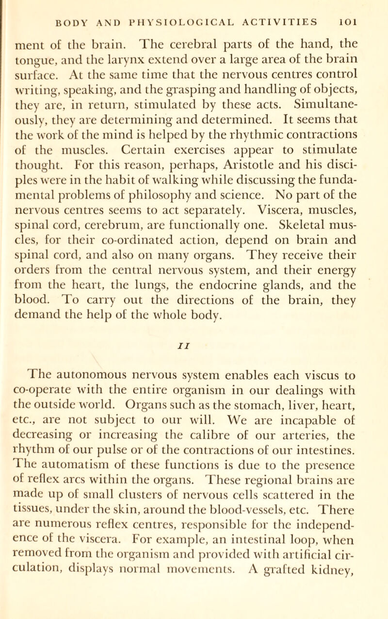 ment of the brain. The cerebral parts of the hand, the tongue, and the larynx extend over a large area of the brain surface. At the same time that the nervous centres control writing, speaking, and the grasping and handling of objects, they are, in return, stimulated by these acts. Simultane- ously, they are determining and determined. It seems that the work of the mind is helped by the rhythmic contractions of the muscles. Certain exercises appear to stimulate thought. For this reason, perhaps, Aristotle and his disci- ples were in the habit of walking while discussing the funda- mental problems of philosophy and science. No part of the nervous centres seems to act separately. Viscera, muscles, spinal cord, cerebrum, are functionally one. Skeletal mus- cles, for their co-ordinated action, depend on brain and spinal cord, and also on many organs. They receive their orders from the central nervous system, and their energy from the heart, the lungs, the endocrine glands, and the blood. To carry out the directions of the brain, they demand the help of the whole body. ii The autonomous nervous system enables each viscus to co-operate with the entire organism in our dealings with the outside world. Organs such as the stomach, liver, heart, etc., are not subject to our will. We are incapable of decreasing or increasing the calibre of our arteries, the rhythm of our pulse or of the contractions of our intestines. The automatism of these functions is due to the presence of reflex arcs within the organs. These regional brains are made up of small clusters of nervous cells scattered in the tissues, under the skin, around the blood-vessels, etc. There are numerous reflex centres, responsible for the independ- ence of the viscera. For example, an intestinal loop, when removed from the organism and provided with artificial cir- culation, displays normal movements. A grafted kidney,