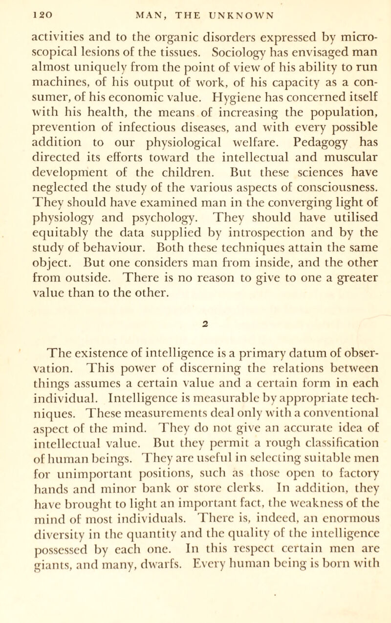 activities and to the organic disorders expressed by micro- scopical lesions of the tissues. Sociology has envisaged man almost uniquely from the point of view of his ability to run machines, of his output of work, of his capacity as a con- sumer, of his economic value. Hygiene has concerned itself with his health, the means of increasing the population, prevention of infectious diseases, and with every possible addition to our physiological welfare. Pedagogy has directed its efforts toward the intellectual and muscular development of the children. But these sciences have neglected the study of the various aspects of consciousness. They should have examined man in the converging light of physiology and psychology. They should have utilised equitably the data supplied by introspection and by the study of behaviour. Both these techniques attain the same object. But one considers man from inside, and the other from outside. There is no reason to give to one a greater value than to the other. 2 The existence of intelligence is a primary datum of obser- vation. This power of discerning the relations between things assumes a certain value and a certain form in each individual. Intelligence is measurable by appropriate tech- niques. These measurements deal only with a conventional aspect of the mind. They do not give an accurate idea of intellectual value. But they permit a rough classification of human beings. They are useful in selecting suitable men for unimportant positions, such as those open to factory hands and minor bank or store clerks. In addition, they have brought to light an important fact, the weakness of the mind of most individuals. There is, indeed, an enormous diversity in the quantity and the quality of the intelligence possessed by each one. In this respect certain men are giants, and many, dwarfs. Every human being is born with