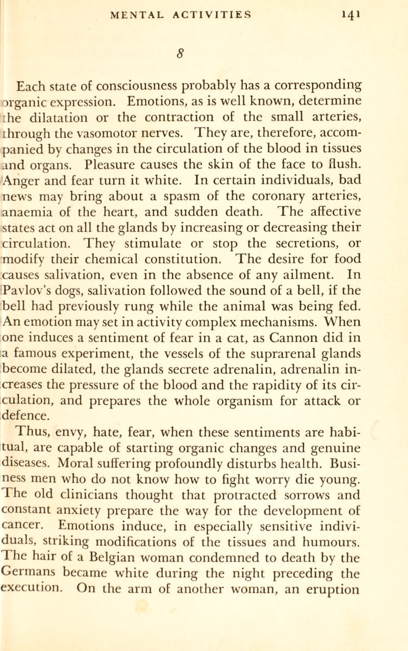 5 Each state of consciousness probably has a corresponding organic expression. Emotions, as is well known, determine the dilatation or the contraction of the small arteries, through the vasomotor nerves. They are, therefore, accom- panied by changes in the circulation of the blood in tissues and orstans. Pleasure causes the skin of the face to flush. Anger and fear turn it white. In certain individuals, bad news may bring about a spasm of the coronary arteries, anaemia of the heart, and sudden death. The afEective states act on all the glands by increasing or decreasing their circulation. They stimulate or stop the secretions, or modify their chemical constitution. The desire for food causes salivation, even in the absence of any ailment. In Pavlov’s dogs, salivation followed the sound of a bell, if the bell had previously rung while the animal was being fed. An emotion may set in activity complex mechanisms. When one induces a sentiment of fear in a cat, as Cannon did in :a famous experiment, the vessels of the suprarenal glands become dilated, the glands secrete adrenalin, adrenalin in- creases the pressure of the blood and the rapidity of its cir- culation, and prepares the whole organism for attack or defence. Thus, envy, hate, fear, when these sentiments are habi- tual, are capable of starting organic changes and genuine diseases. Moral suffering profoundly disturbs health. Busi- ness men who do not know how to fight worry die young. The old clinicians thought that protracted sorrows and constant anxiety prepare the way for the development of cancer. Emotions induce, in especially sensitive indivi- duals, striking modifications of the tissues and humours. The hair of a Belgian woman condemned to death by the Germans became white during the night preceding the execution. On the arm of another woman, an eruption