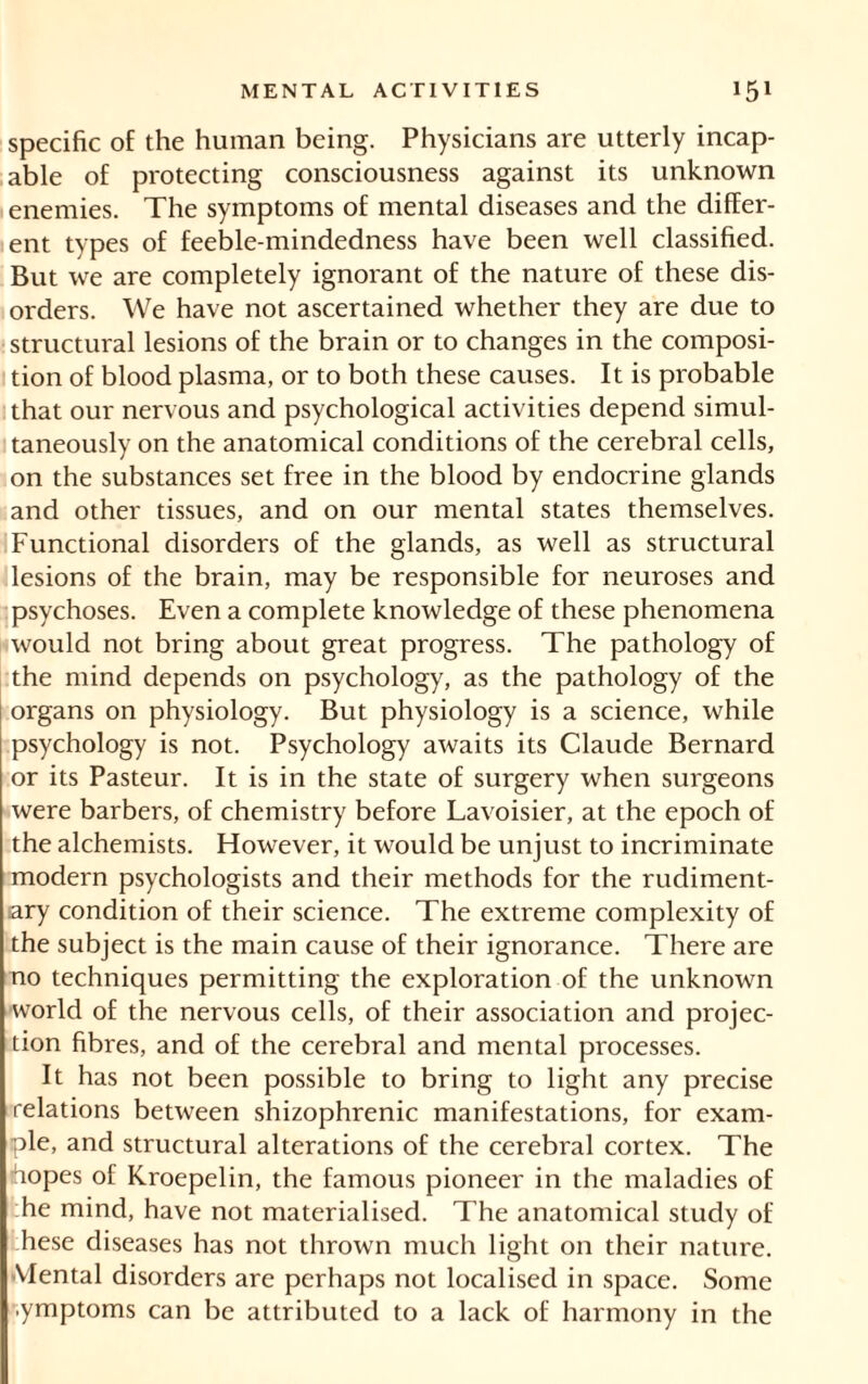 specific of the human being. Physicians are utterly incap- able of protecting consciousness against its unknown enemies. The symptoms of mental diseases and the differ- ent types of feeble-mindedness have been well classified. But we are completely ignorant of the nature of these dis- orders. We have not ascertained whether they are due to structural lesions of the brain or to changes in the composi- tion of blood plasma, or to both these causes. It is probable that our nervous and psychological activities depend simul- taneously on the anatomical conditions of the cerebral cells, on the substances set free in the blood by endocrine glands and other tissues, and on our mental states themselves. Functional disorders of the glands, as well as structural lesions of the brain, may be responsible for neuroses and psychoses. Even a complete knowledge of these phenomena would not bring about great progress. The pathology of the mind depends on psychology, as the pathology of the organs on physiology. But physiology is a science, while psychology is not. Psychology awaits its Claude Bernard or its Pasteur. It is in the state of surgery when surgeons were barbers, of chemistry before Lavoisier, at the epoch of the alchemists. However, it would be unjust to incriminate modern psychologists and their methods for the rudiment- ary condition of their science. The extreme complexity of the subject is the main cause of their ignorance. There are no techniques permitting the exploration of the unknown world of the nervous cells, of their association and projec- tion fibres, and of the cerebral and mental processes. It has not been possible to bring to light any precise relations between shizophrenic manifestations, for exam- ple, and structural alterations of the cerebral cortex. The hopes of Kroepelin, the famous pioneer in the maladies of he mind, have not materialised. The anatomical study of hese diseases has not thrown much light on their nature. Mental disorders are perhaps not localised in space. Some .ymptoms can be attributed to a lack of harmony in the