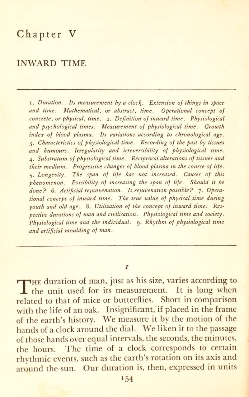 Chapter V INWARD TIME i. Duration. Its measurement by a cloc\. Extension of things in space and time. Mathematical, or abstract, time. Operational concept of concrete, or physical, time. 2. Definition of inward time. Physiological and psychological times. Measurement of physiological time. Growth index of blood plasma. Its variations according to chronological age. 3. Characteristics of physiological time. Recording of the past by tissues and humours. Irregularity and irreversibility of physiological time. 4. Substratum of physiological time. Reciprocal alterations of tissues and their medium. Progressive changes of blood plasma in the course of life. 5. Longevity. The span of life has not increased. Causes of this phenomenon. Possibility of increasing the span of life. Should it be done? 6. Artificial ref unvenation. Is rejuvenation possible? 7. Opera- tional concept of inward time. The true value of physical time during youth and old age. 8. Utilization of the concept of inward time. Res- pective durations of man and civilisation. Physiological time and society. Physiological time and the individual. 9. Rhythm of physiological time and artificial moulding of man. I The duration of man, just as his size, varies according to the unit used for its measurement. It is long when related to that of mice or butterflies. Short in comparison with the life of an oak. Insignificant, if placed in the frame of the earth’s history. We measure it by the motion of the hands of a clock around the dial. We liken it to the passage of those hands over equal intervals, the seconds, the minutes, the hours. The time of a clock corresponds to certain rhythmic events, such as the earth’s rotation on its axis and around the sun. Our duration is, then, expressed in units